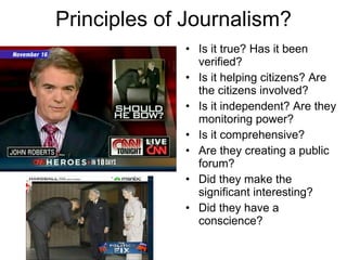 Principles of Journalism? Is it true? Has it been verified? Is it helping citizens? Are the citizens involved? Is it independent? Are they monitoring power? Is it comprehensive? Are they creating a public forum? Did they make the significant interesting? Did they have a conscience? 
