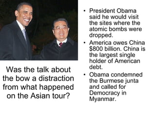 Was the talk about the bow a distraction from what happened on the Asian tour? President Obama said he would visit the sites where the atomic bombs were dropped. America owes China $800 billion. China is the largest single holder of American debt. Obama condemned the Burmese junta and called for Democracy in Myanmar.  