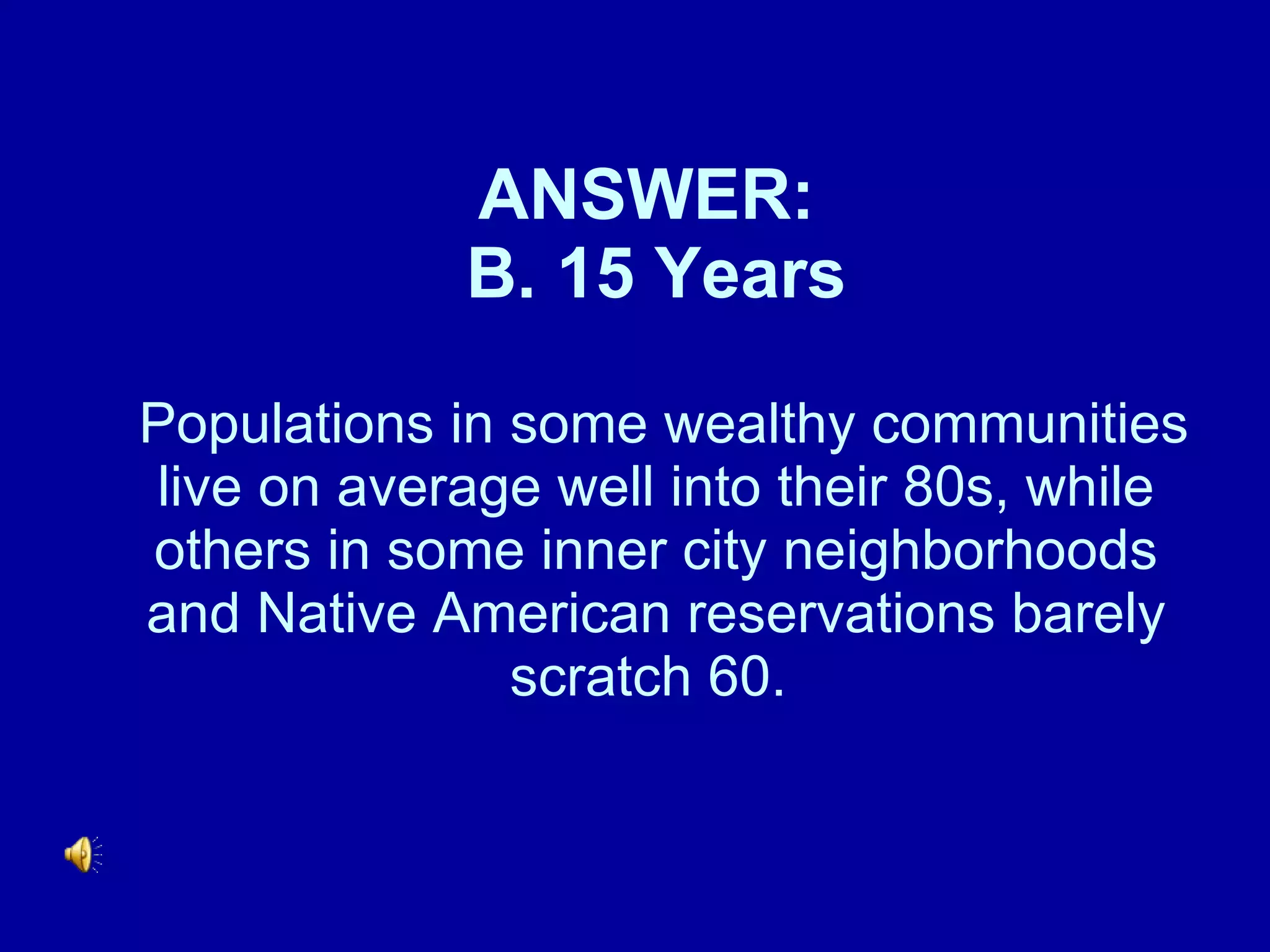 ANSWER:  B. 15 Years  Populations in some wealthy communities live on average well into their 80s, while others in some inner city neighborhoods and Native American reservations barely scratch 60.    