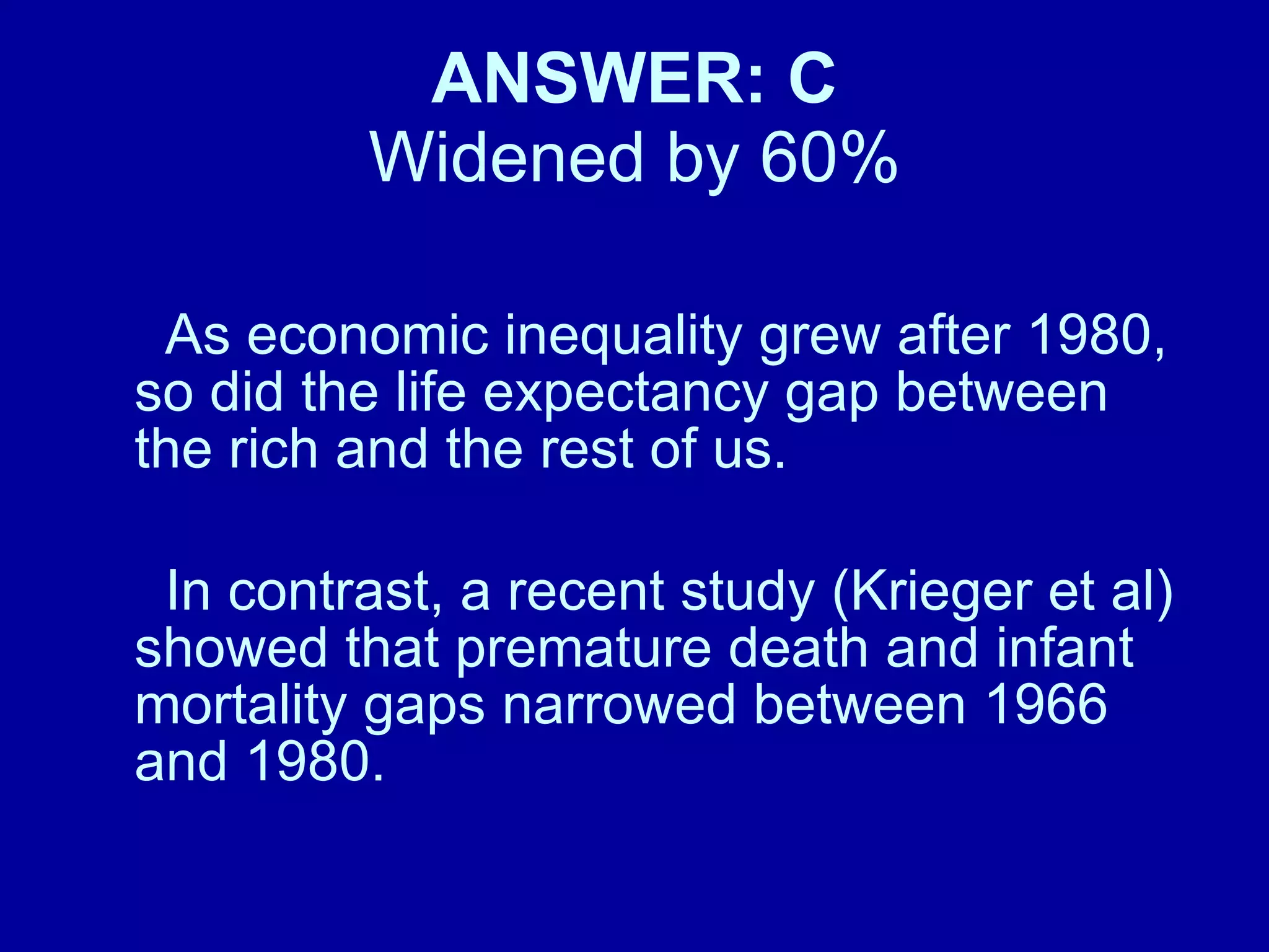ANSWER: C Widened by 60% As economic inequality grew after 1980, so did the life expectancy gap between the rich and the rest of us. In contrast, a recent study (Krieger et al) showed that premature death and infant mortality gaps narrowed between 1966 and 1980. 