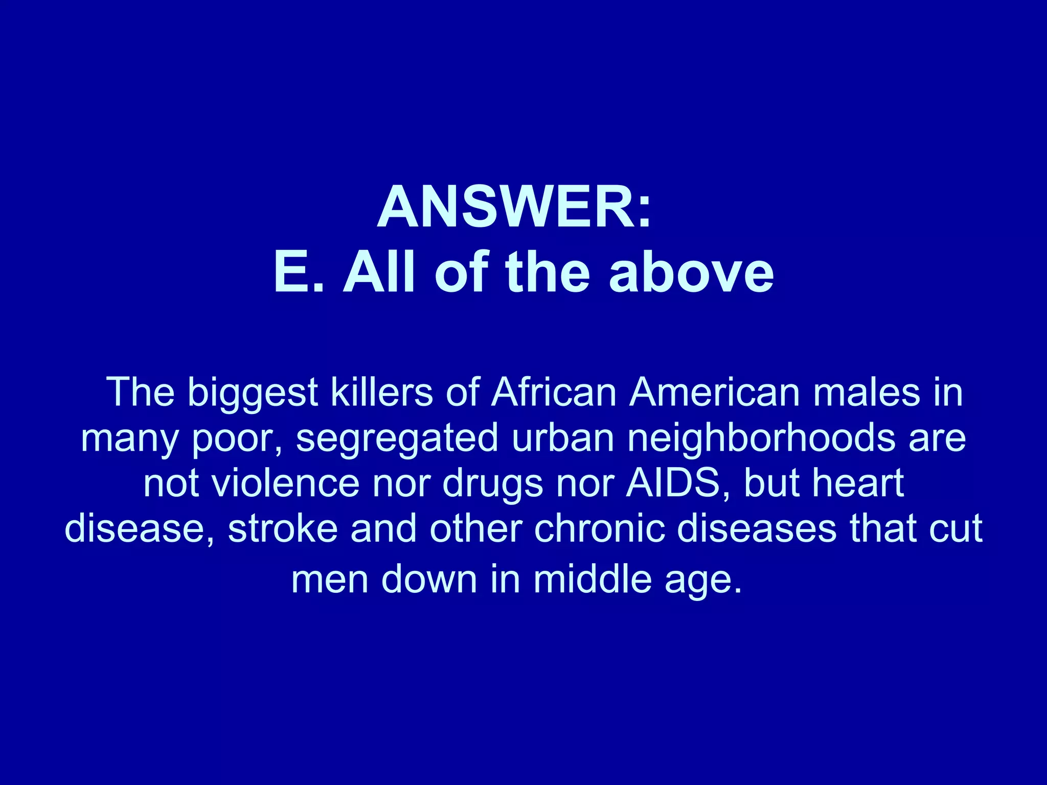 ANSWER:  E. All of the above   The biggest killers of African American males in many poor, segregated urban neighborhoods are not violence nor drugs nor AIDS, but heart disease, stroke and other chronic diseases that cut men down in middle age.   
