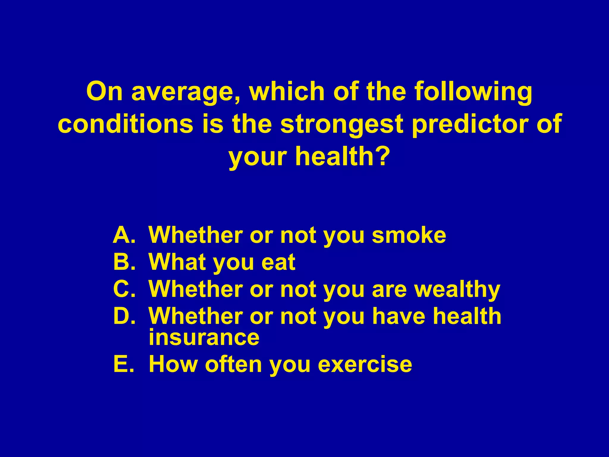 Whether or not you smoke What you eat Whether or not you are wealthy Whether or not you have health insurance How often you exercise On average, which of the following conditions is the strongest predictor of your health? 