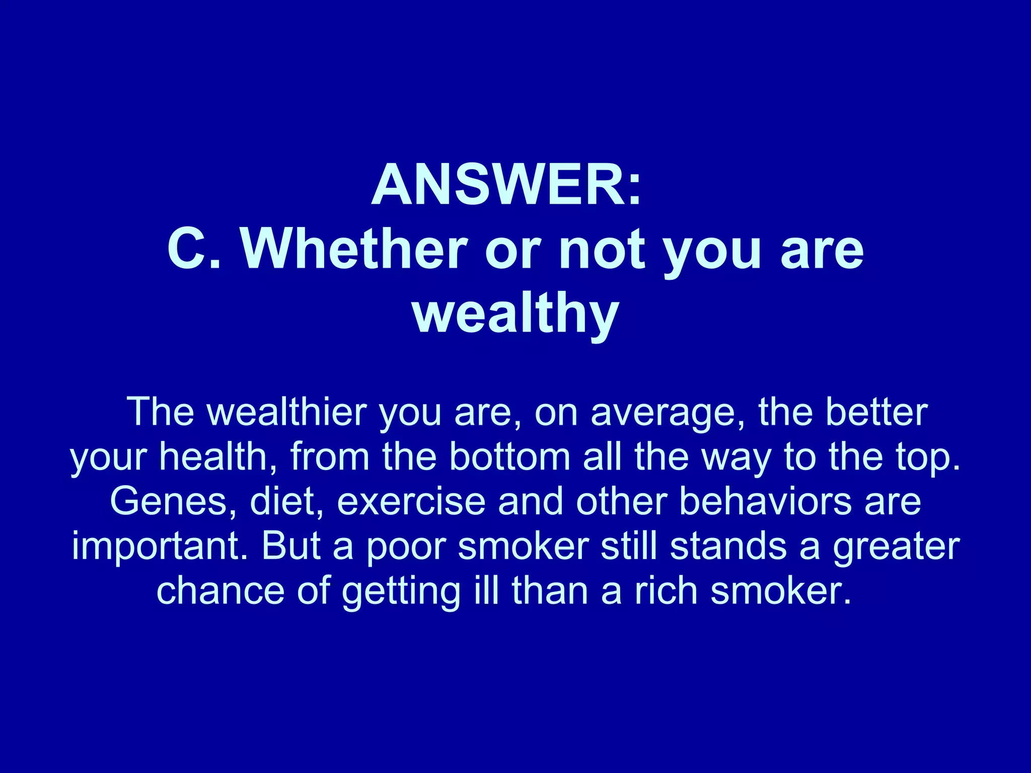 ANSWER:  C. Whether or not you are wealthy   The wealthier you are, on average, the better your health, from the bottom all the way to the top. Genes, diet, exercise and other behaviors are important. But a poor smoker still stands a greater chance of getting ill than a rich smoker.  
