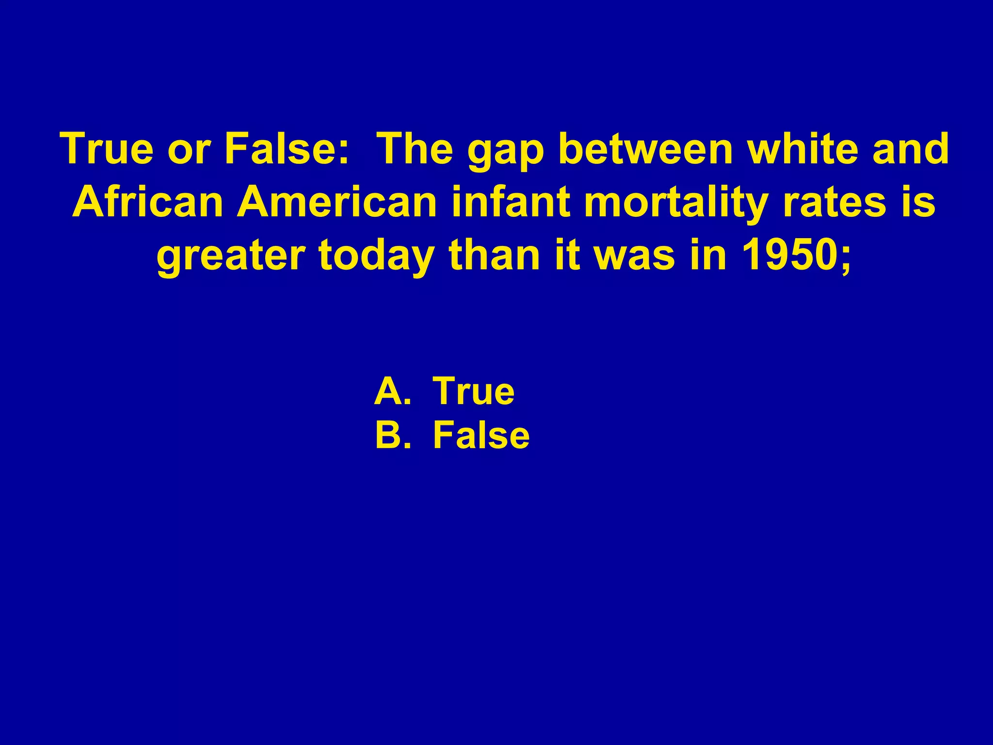 True False True or False:  The gap between white and African American infant mortality rates is greater today than it was in 1950; 