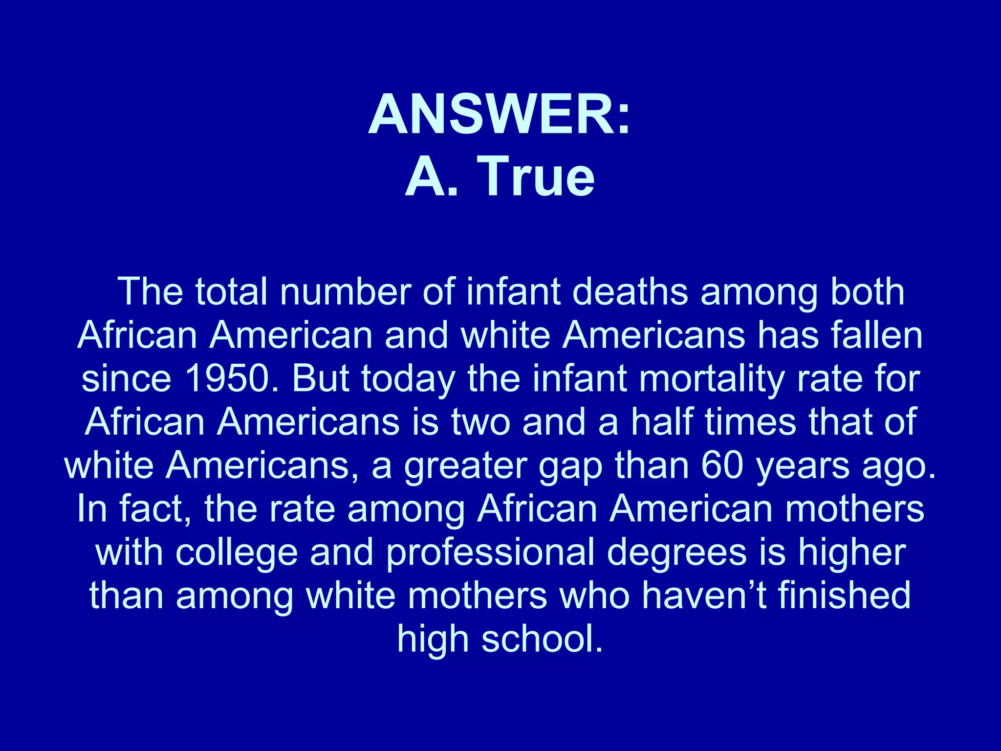 ANSWER: A. True   The total number of infant deaths among both African American and white Americans has fallen since 1950. But today the infant mortality rate for African Americans is two and a half times that of white Americans, a greater gap than 60 years ago. In fact, the rate among African American mothers with college and professional degrees is higher than among white mothers who haven’t finished high school. 