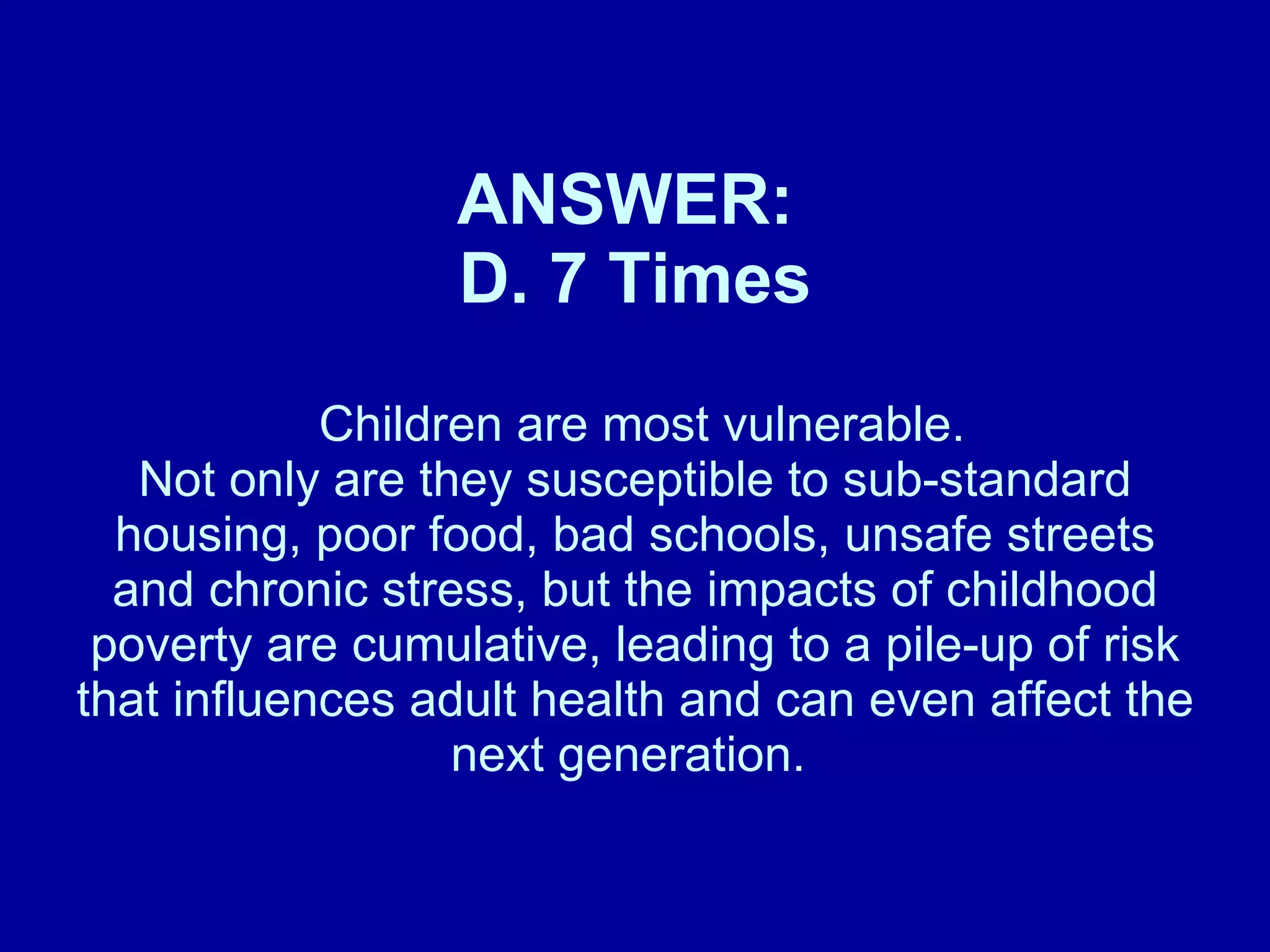 ANSWER:  D. 7 Times   Children are most vulnerable.  Not only are they susceptible to sub-standard housing, poor food, bad schools, unsafe streets and chronic stress, but the impacts of childhood poverty are cumulative, leading to a pile-up of risk that influences adult health and can even affect the next generation.   