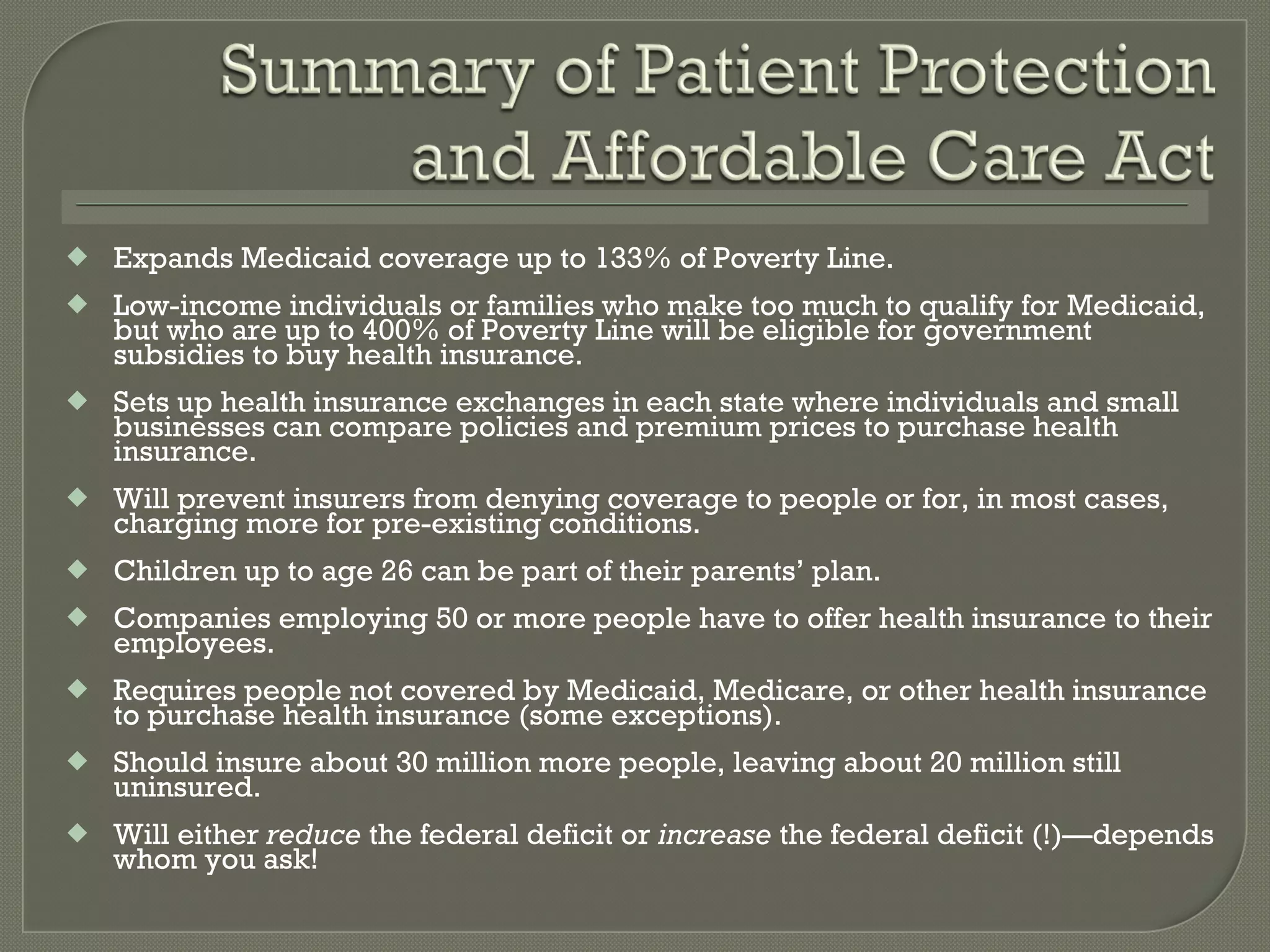 Expands Medicaid coverage up to 133% of Poverty Line. Low-income individuals or families who make too much to qualify for Medicaid, but who are up to 400% of Poverty Line will be eligible for government subsidies to buy health insurance. Sets up health insurance exchanges in each state where individuals and small businesses can compare policies and premium prices to purchase health insurance. Will prevent insurers from denying coverage to people or for, in most cases, charging more for pre-existing conditions. Children up to age 26 can be part of their parents’ plan. Companies employing 50 or more people have to offer health insurance to their employees. Requires people not covered by Medicaid, Medicare, or other health insurance to purchase health insurance (some exceptions). Should insure about 30 million more people, leaving about 20 million still uninsured. Will either  reduce  the federal deficit or  increase  the federal deficit (!)—depends whom you ask! 