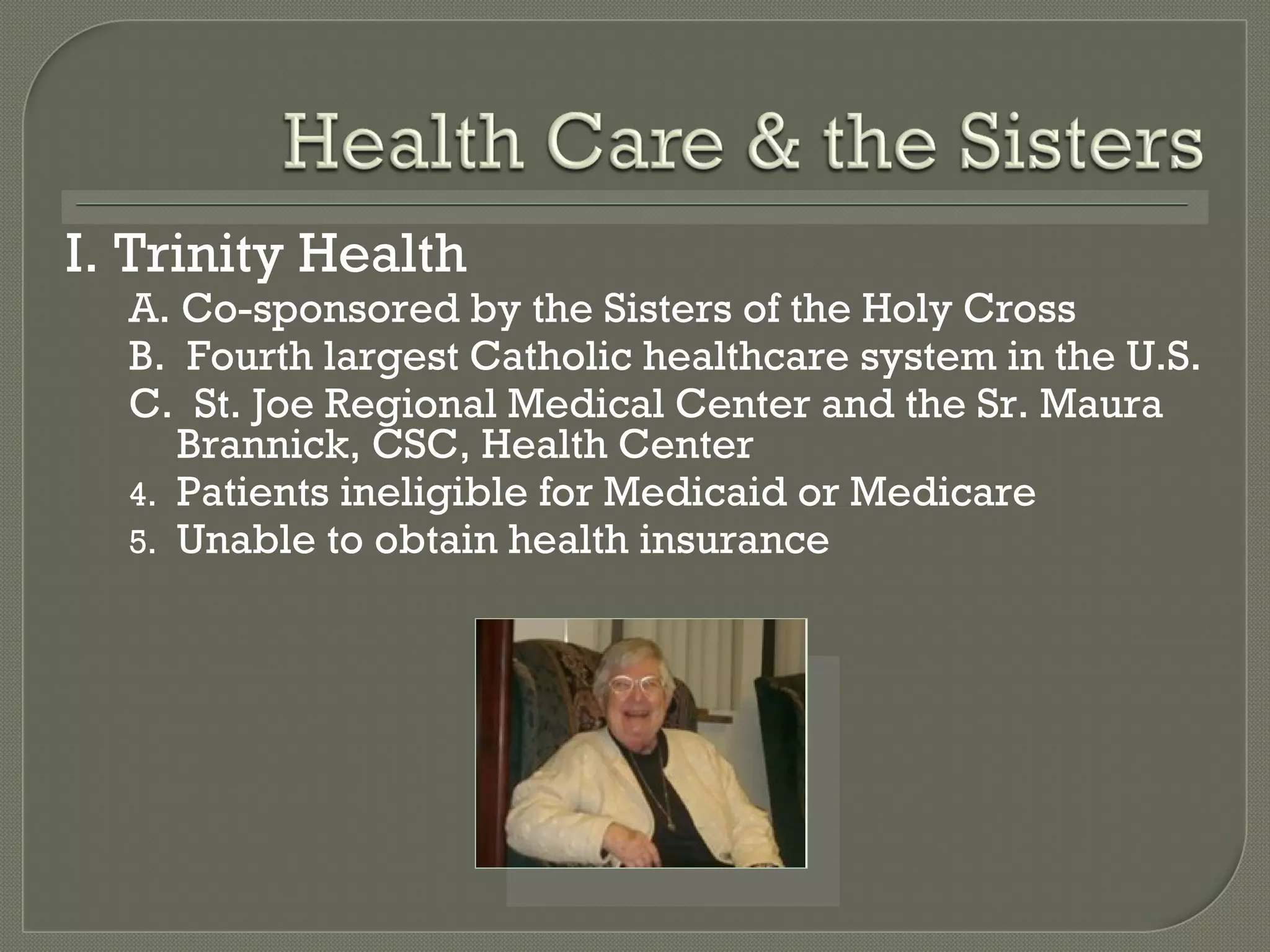 I. Trinity Health  A. Co-sponsored by the Sisters of the Holy Cross B.  Fourth largest Catholic healthcare system in the U.S. C.  St. Joe Regional Medical Center and the Sr. Maura Brannick, CSC, Health Center Patients ineligible for Medicaid or Medicare Unable to obtain health insurance 