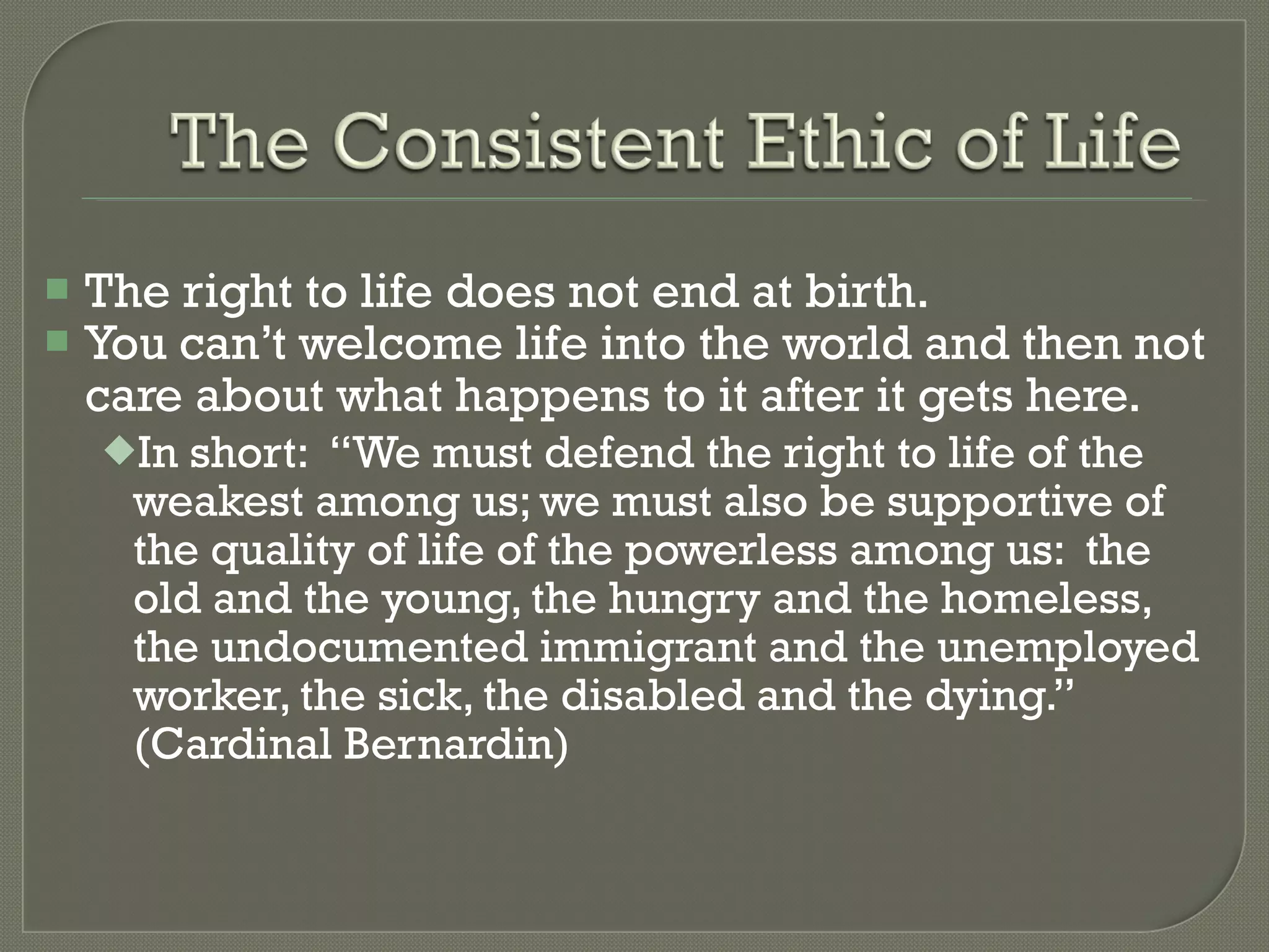 The right to life does not end at birth. You can’t welcome life into the world and then not care about what happens to it after it gets here. In short:  “We must defend the right to life of the weakest among us; we must also be supportive of the quality of life of the powerless among us:  the old and the young, the hungry and the homeless, the undocumented immigrant and the unemployed worker, the sick, the disabled and the dying.” (Cardinal Bernardin) 