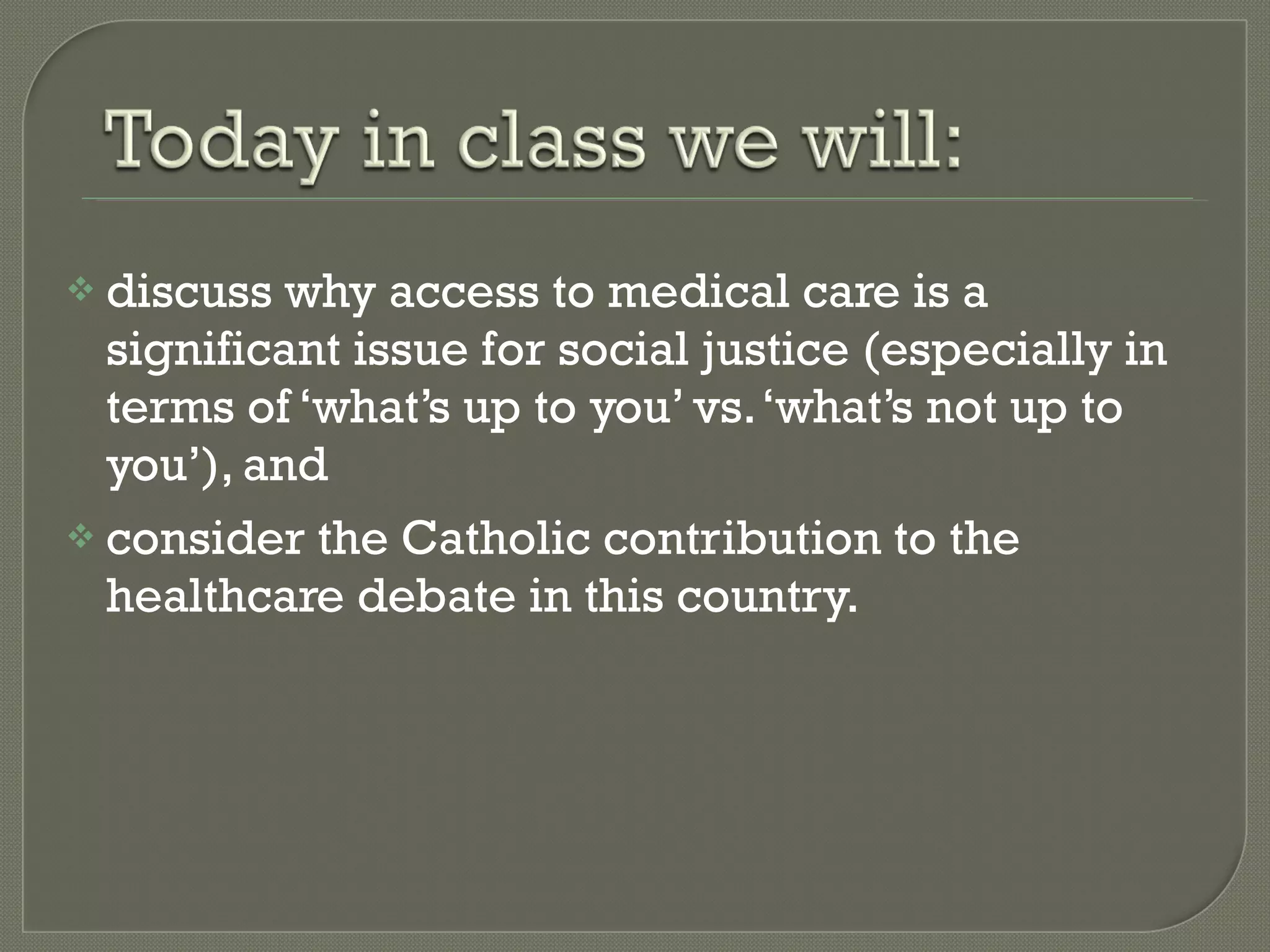 discuss why access to medical care is a significant issue for social justice (especially in terms of ‘what’s up to you’ vs. ‘what’s not up to you’), and consider the Catholic contribution to the healthcare debate in this country. 