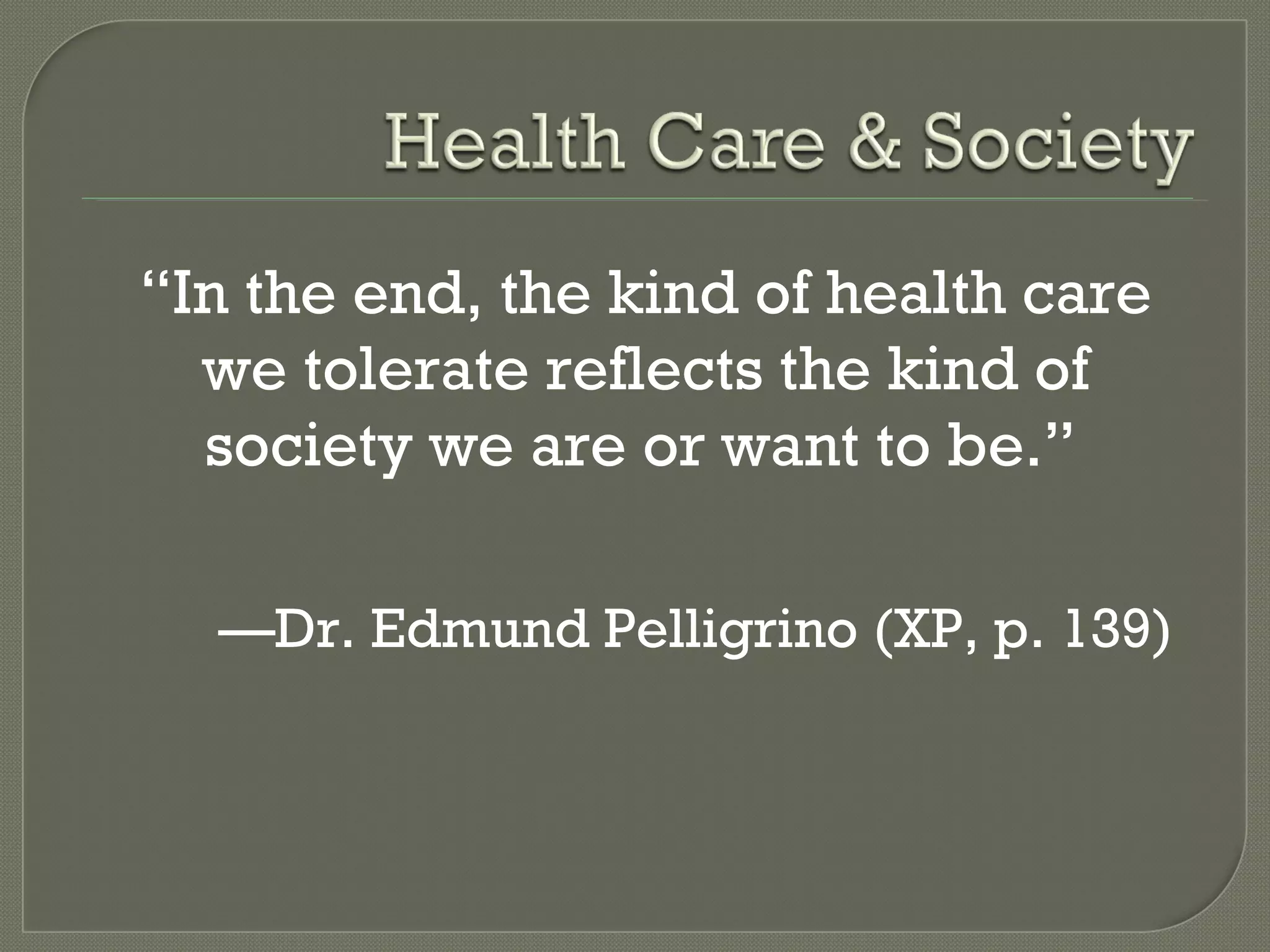 “ In the end, the kind of health care we tolerate reflects the kind of society we are or want to be.”   — Dr. Edmund Pelligrino (XP, p. 139) 