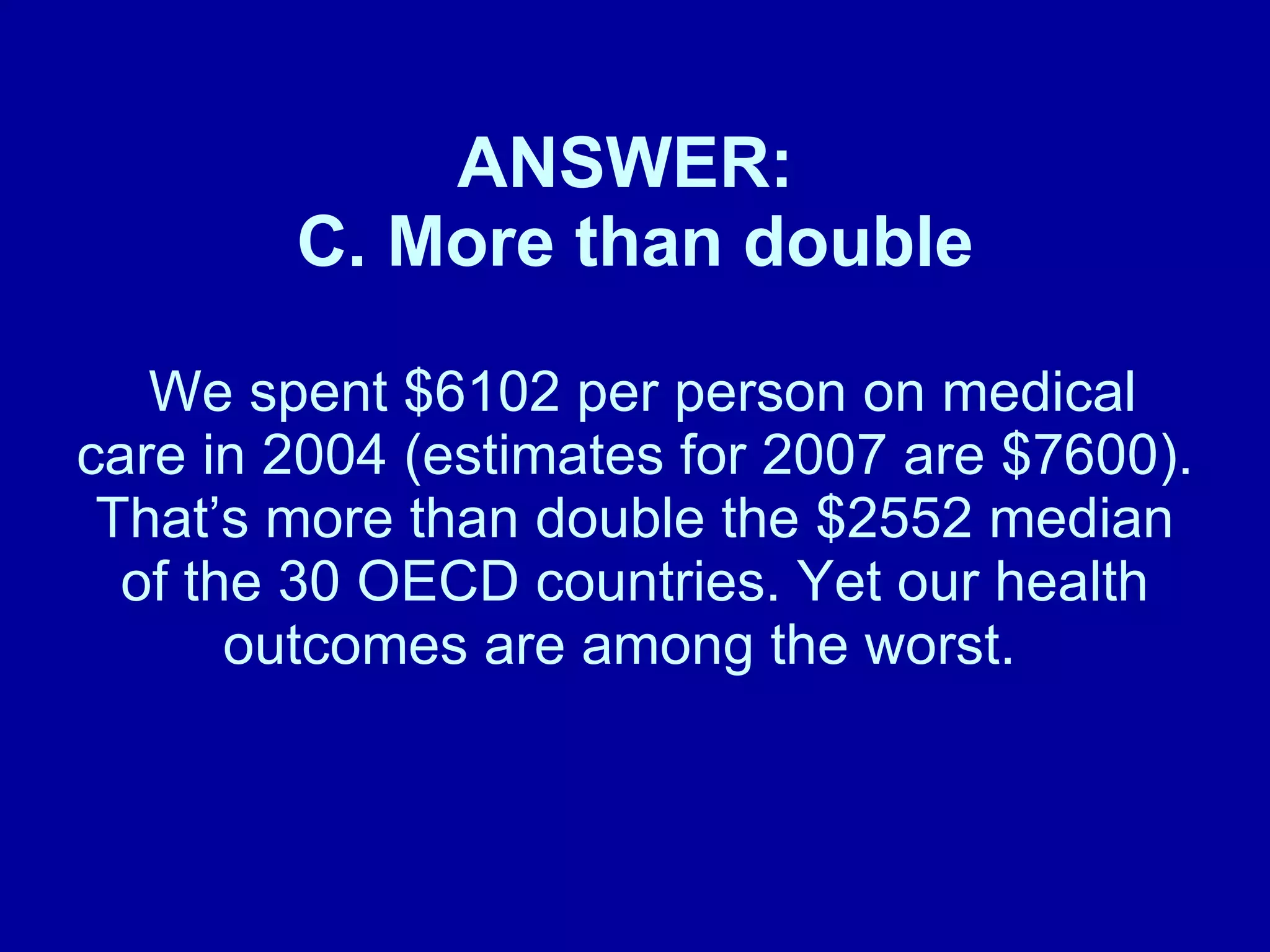 ANSWER:  C. More than double  We spent $6102 per person on medical care in 2004 (estimates for 2007 are $7600). That ’s more than double the $2552 median of the 30 OECD countries. Yet our health outcomes are among the worst.    