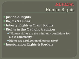  Justice & Rights
 Rights & Duties
 Liberty Rights & Claim Rights
 Rights in the Catholic tradition
  “Human    rights are the minimum conditions for
   life in community.”
  Rights are a reflection of human worth
 Immigration   Rights & Borders
 