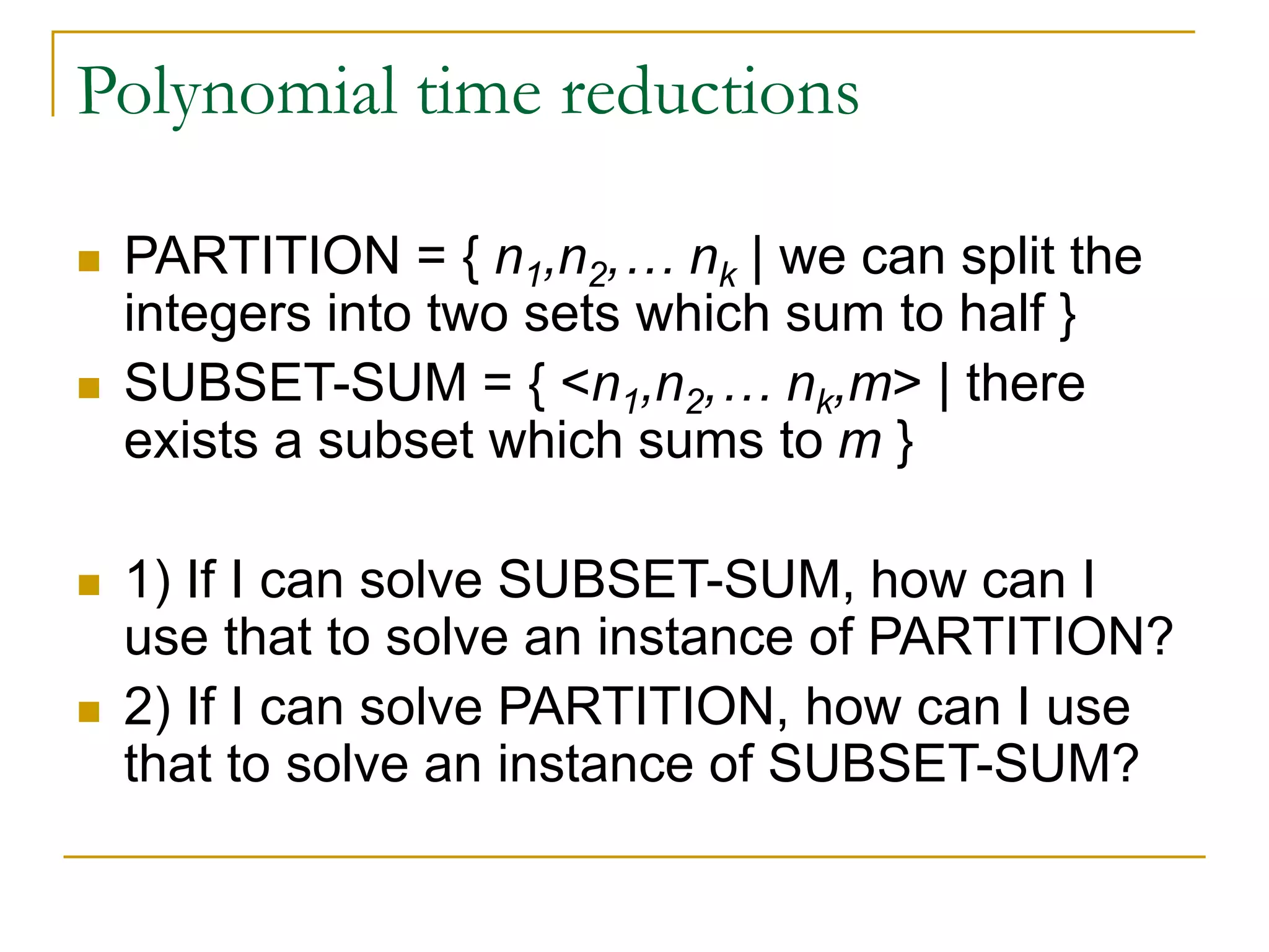 Polynomial time reductions
 PARTITION = { n1,n2,… nk | we can split the
integers into two sets which sum to half }
 SUBSET-SUM = { <n1,n2,… nk,m> | there
exists a subset which sums to m }
 1) If I can solve SUBSET-SUM, how can I
use that to solve an instance of PARTITION?
 2) If I can solve PARTITION, how can I use
that to solve an instance of SUBSET-SUM?
 
