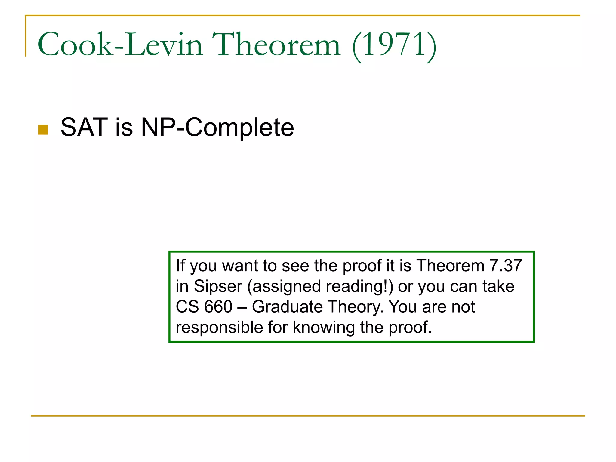 Cook-Levin Theorem (1971)
 SAT is NP-Complete
If you want to see the proof it is Theorem 7.37
in Sipser (assigned reading!) or you can take
CS 660 – Graduate Theory. You are not
responsible for knowing the proof.
 