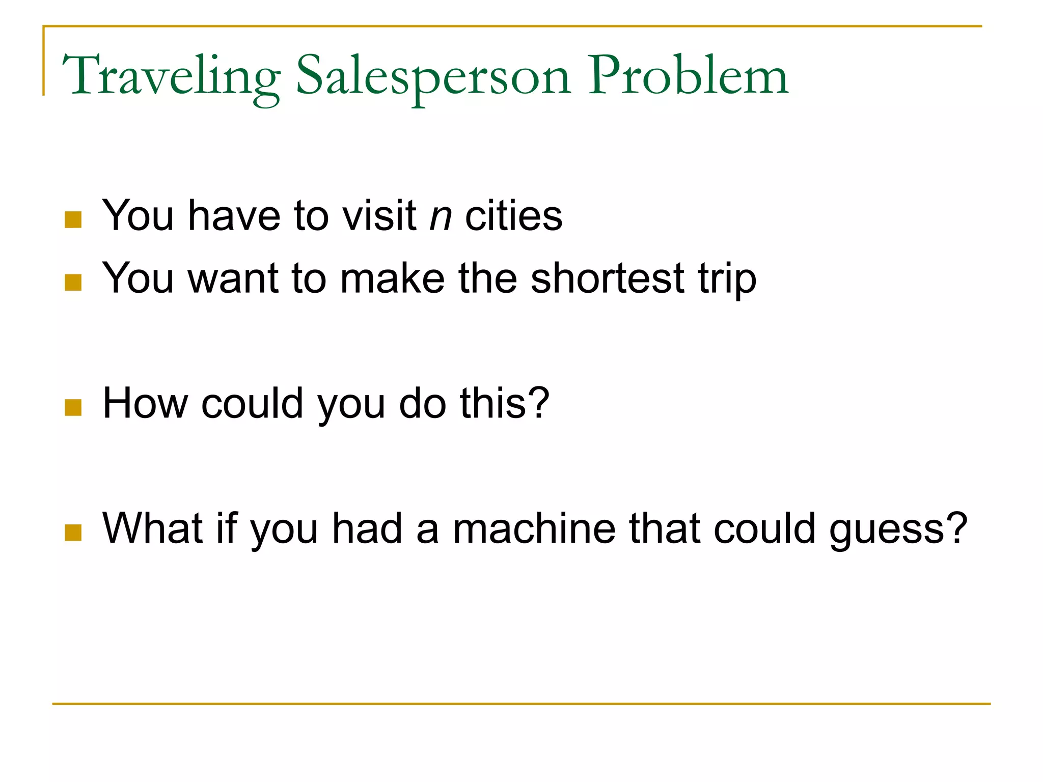 Traveling Salesperson Problem
 You have to visit n cities
 You want to make the shortest trip
 How could you do this?
 What if you had a machine that could guess?
 