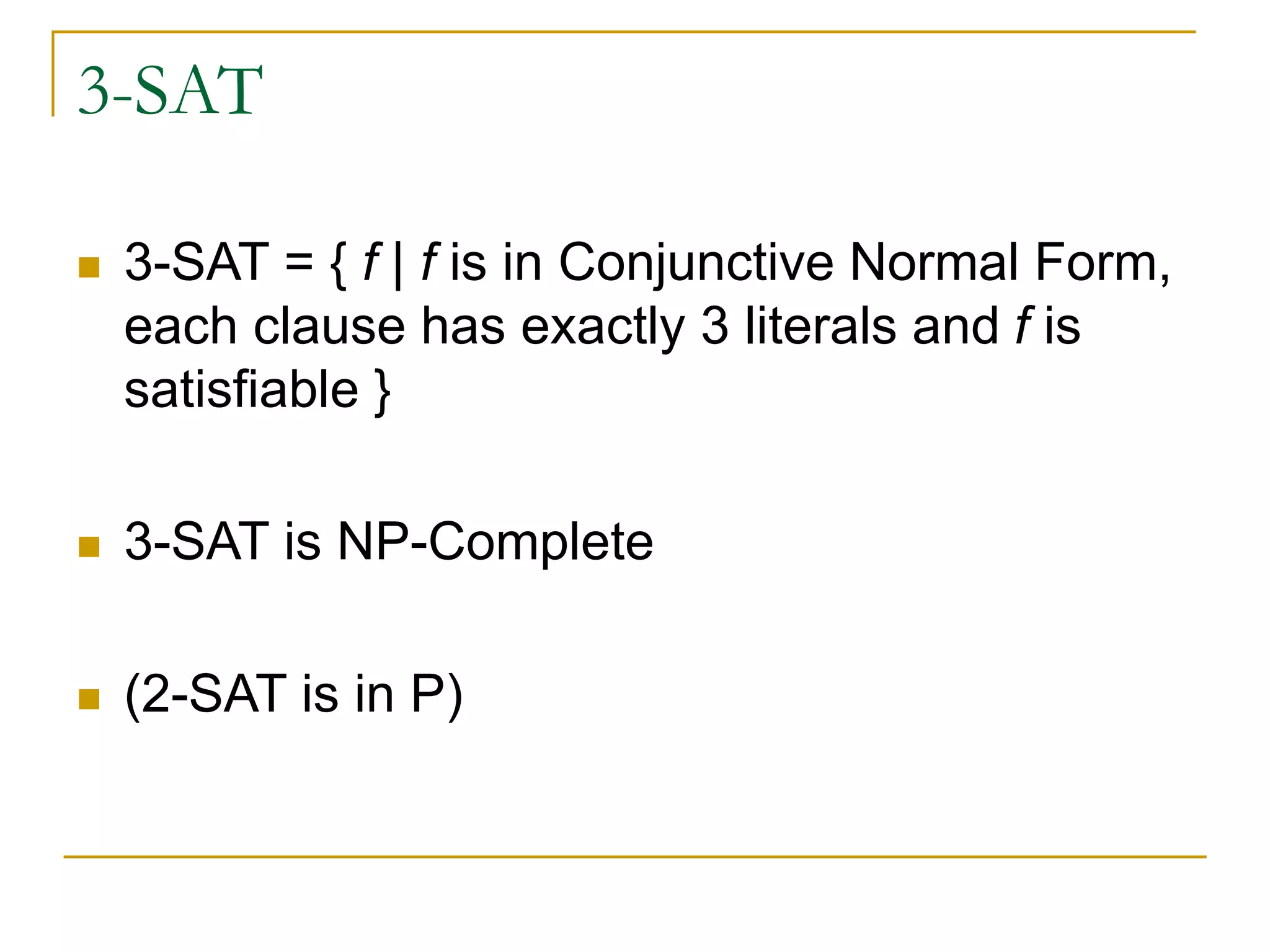 3-SAT
 3-SAT = { f | f is in Conjunctive Normal Form,
each clause has exactly 3 literals and f is
satisfiable }
 3-SAT is NP-Complete
 (2-SAT is in P)
 