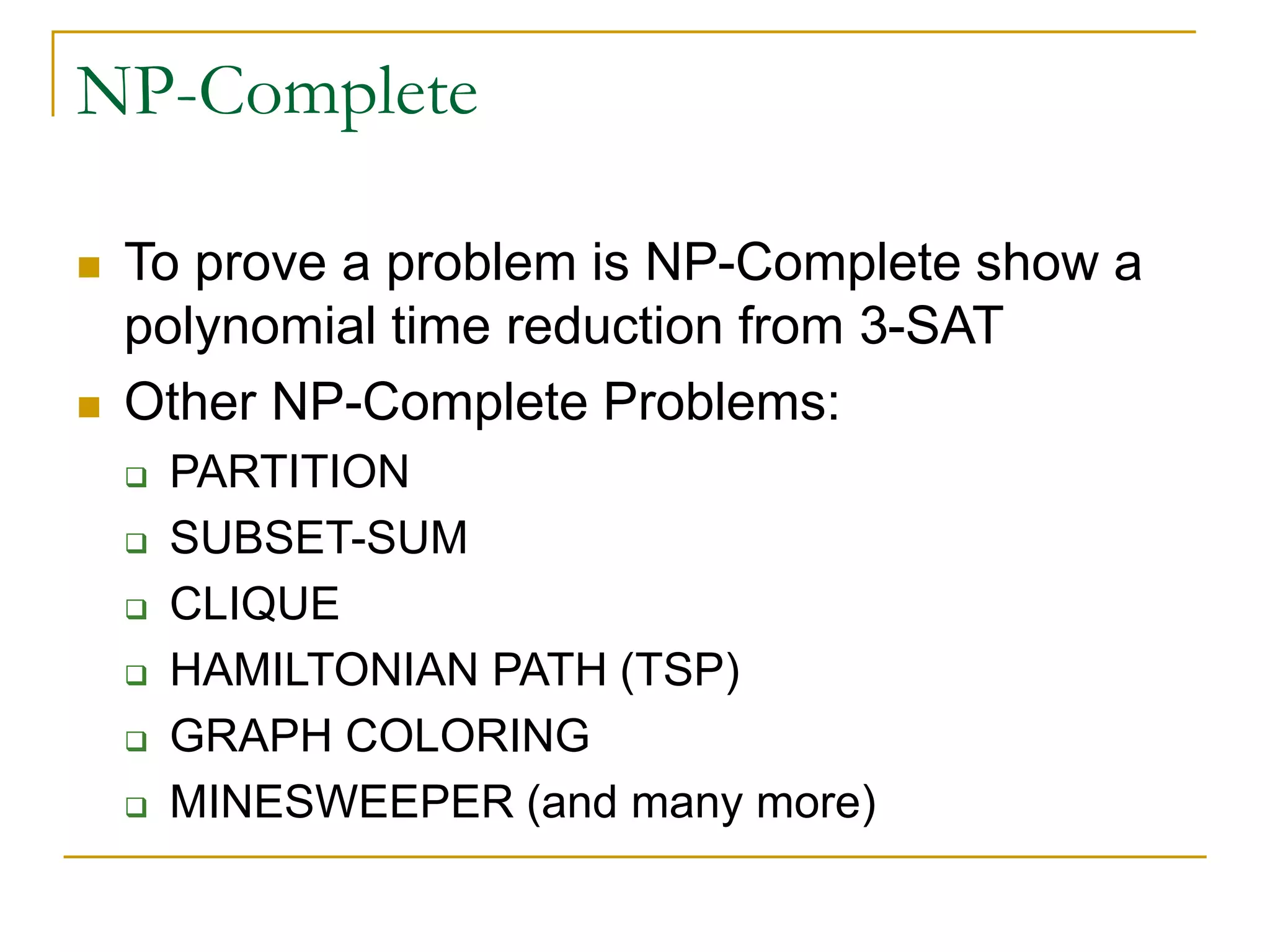 NP-Complete
 To prove a problem is NP-Complete show a
polynomial time reduction from 3-SAT
 Other NP-Complete Problems:
 PARTITION
 SUBSET-SUM
 CLIQUE
 HAMILTONIAN PATH (TSP)
 GRAPH COLORING
 MINESWEEPER (and many more)
 