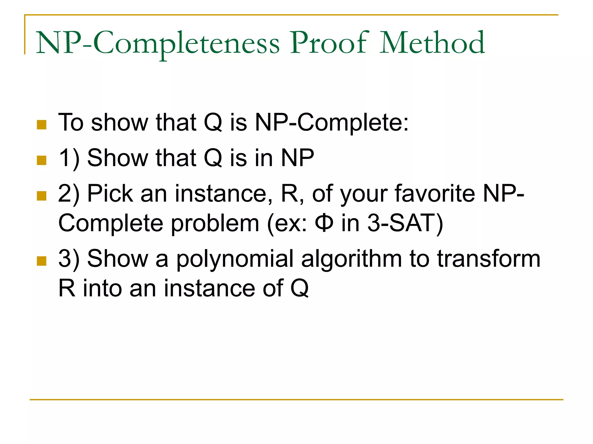 NP-Completeness Proof Method
 To show that Q is NP-Complete:
 1) Show that Q is in NP
 2) Pick an instance, R, of your favorite NP-
Complete problem (ex: Φ in 3-SAT)
 3) Show a polynomial algorithm to transform
R into an instance of Q
 