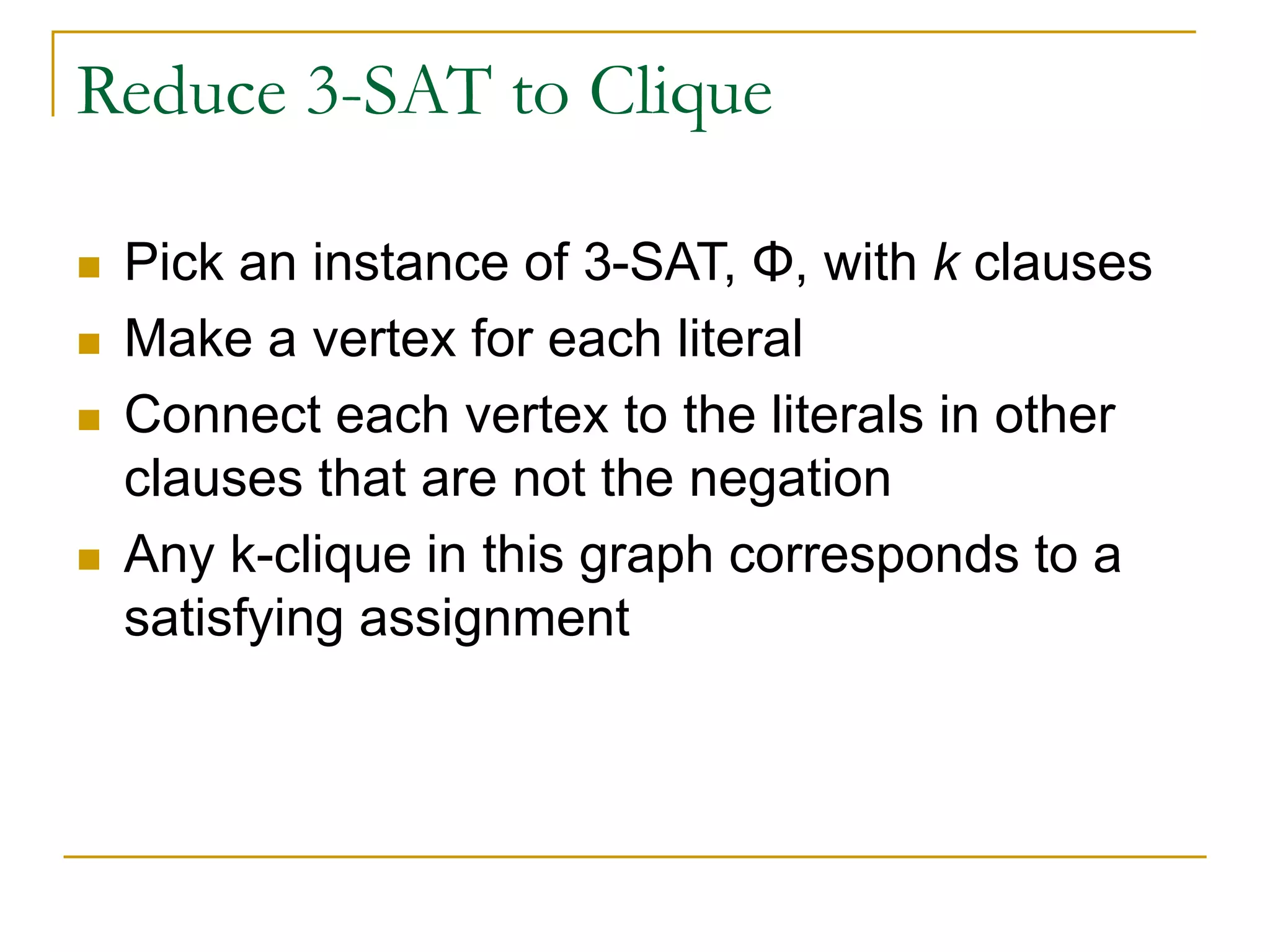 Reduce 3-SAT to Clique
 Pick an instance of 3-SAT, Φ, with k clauses
 Make a vertex for each literal
 Connect each vertex to the literals in other
clauses that are not the negation
 Any k-clique in this graph corresponds to a
satisfying assignment
 
