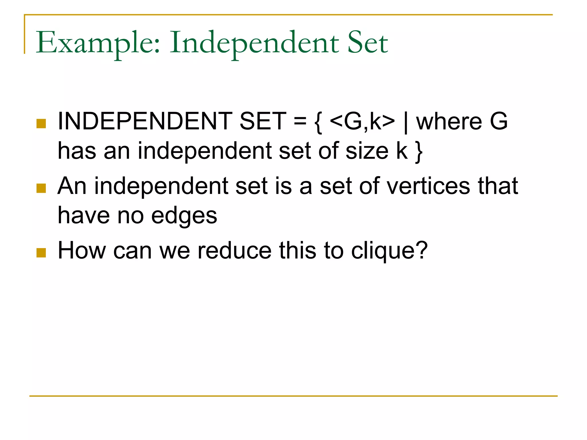 Example: Independent Set
 INDEPENDENT SET = { <G,k> | where G
has an independent set of size k }
 An independent set is a set of vertices that
have no edges
 How can we reduce this to clique?
 
