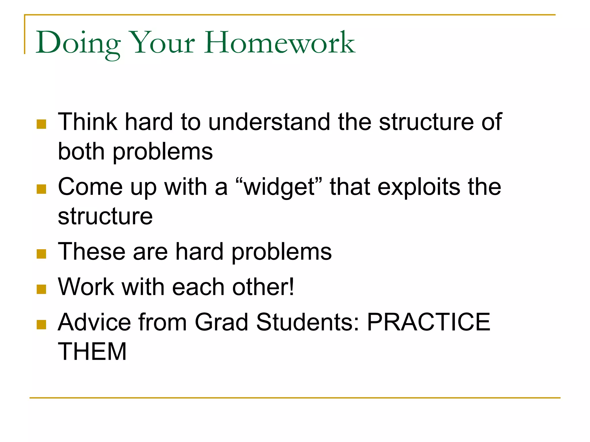 Doing Your Homework
 Think hard to understand the structure of
both problems
 Come up with a “widget” that exploits the
structure
 These are hard problems
 Work with each other!
 Advice from Grad Students: PRACTICE
THEM
 