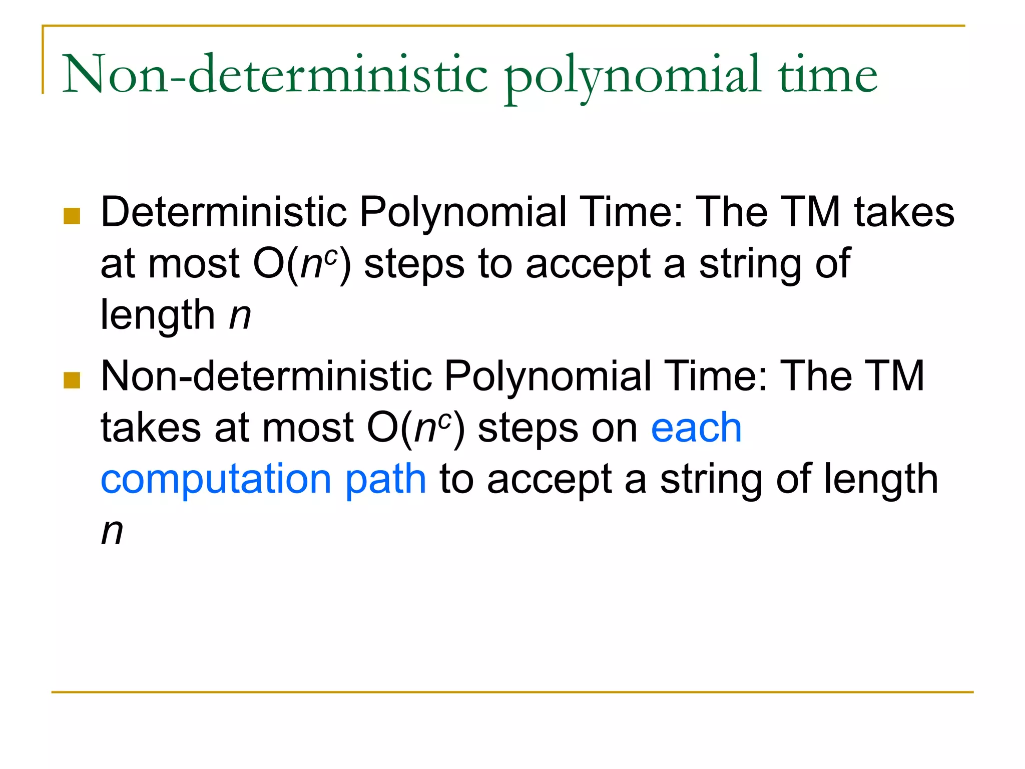 Non-deterministic polynomial time
 Deterministic Polynomial Time: The TM takes
at most O(nc) steps to accept a string of
length n
 Non-deterministic Polynomial Time: The TM
takes at most O(nc) steps on each
computation path to accept a string of length
n
 