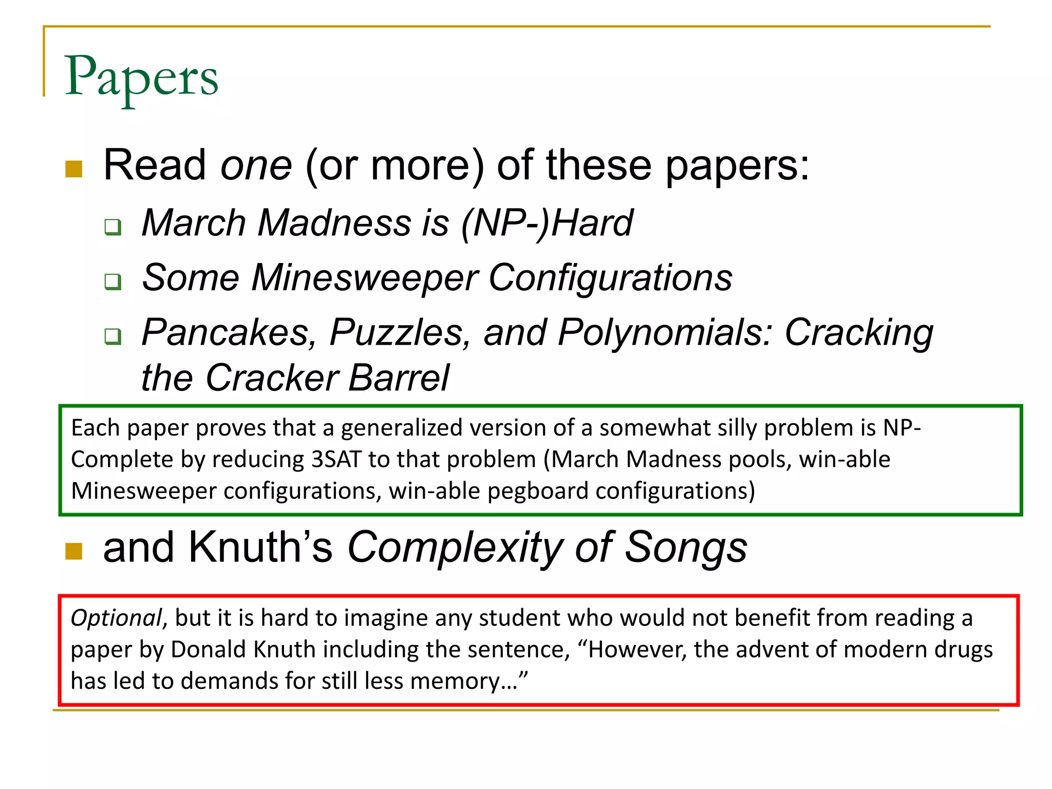 Papers
 Read one (or more) of these papers:
 March Madness is (NP-)Hard
 Some Minesweeper Configurations
 Pancakes, Puzzles, and Polynomials: Cracking
the Cracker Barrel
 and Knuth’s Complexity of Songs
Each paper proves that a generalized version of a somewhat silly problem is NP-
Complete by reducing 3SAT to that problem (March Madness pools, win-able
Minesweeper configurations, win-able pegboard configurations)
Optional, but it is hard to imagine any student who would not benefit from reading a
paper by Donald Knuth including the sentence, “However, the advent of modern drugs
has led to demands for still less memory…”
 