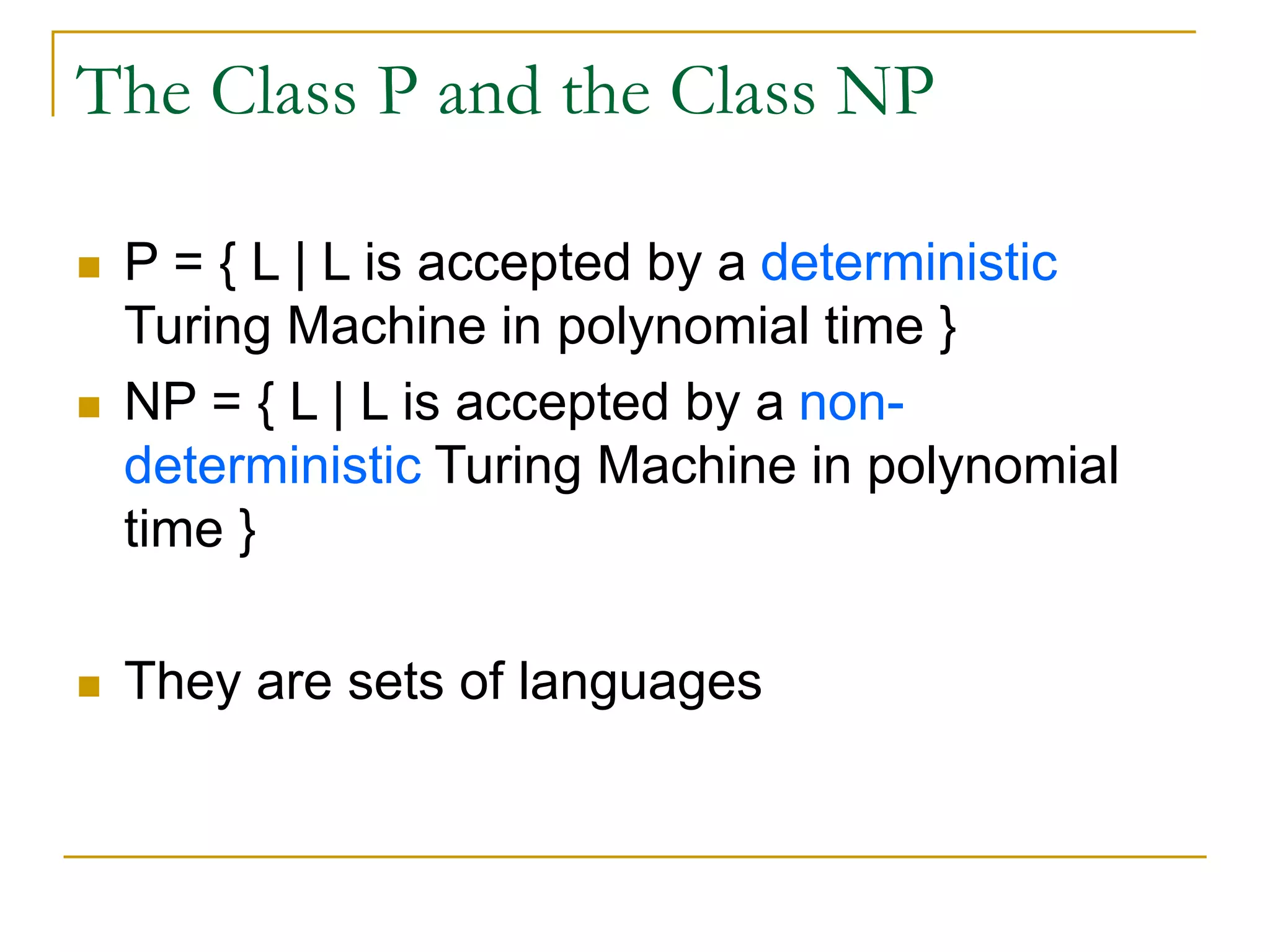 The Class P and the Class NP
 P = { L | L is accepted by a deterministic
Turing Machine in polynomial time }
 NP = { L | L is accepted by a non-
deterministic Turing Machine in polynomial
time }
 They are sets of languages
 