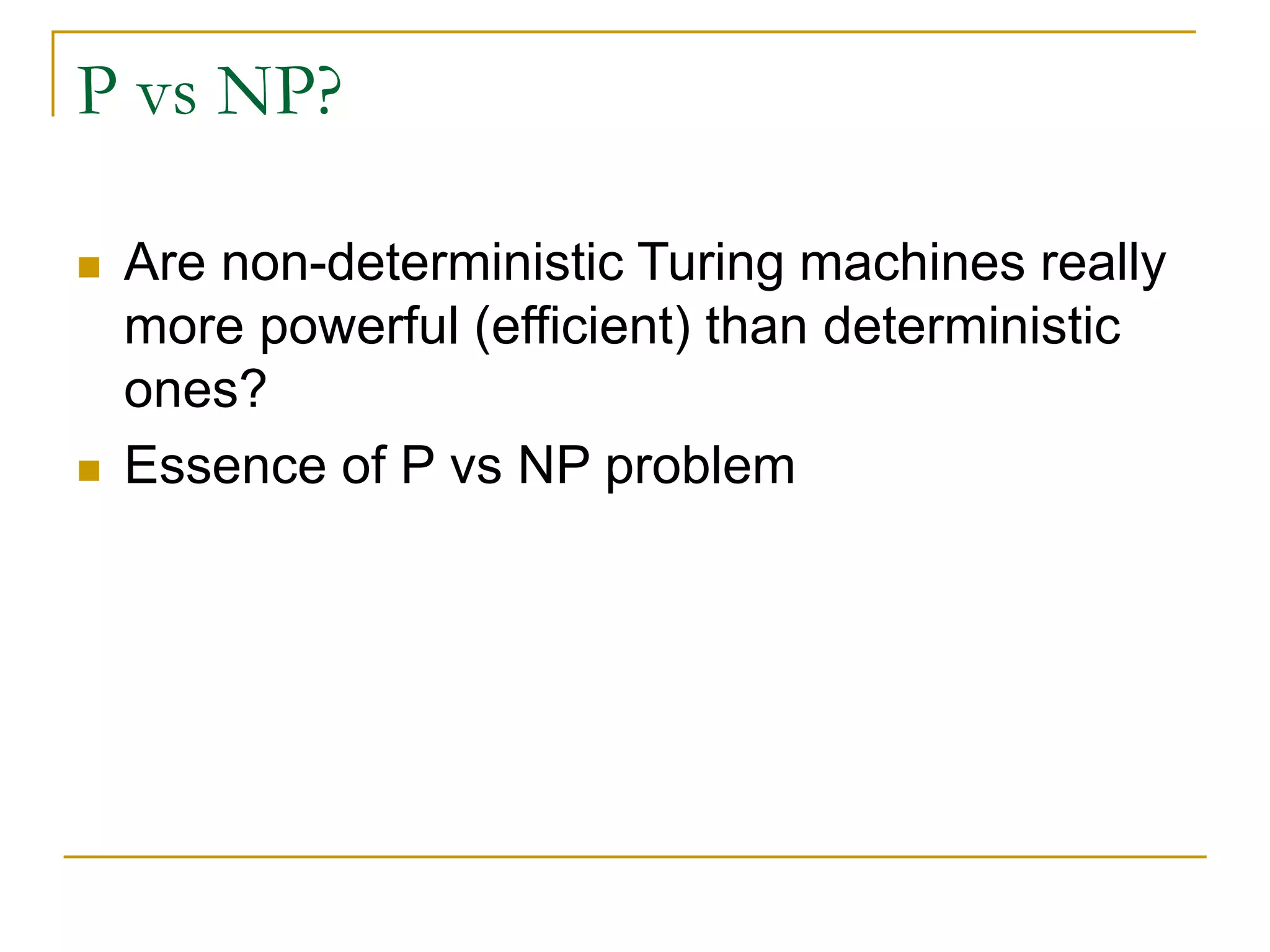 P vs NP?
 Are non-deterministic Turing machines really
more powerful (efficient) than deterministic
ones?
 Essence of P vs NP problem
 