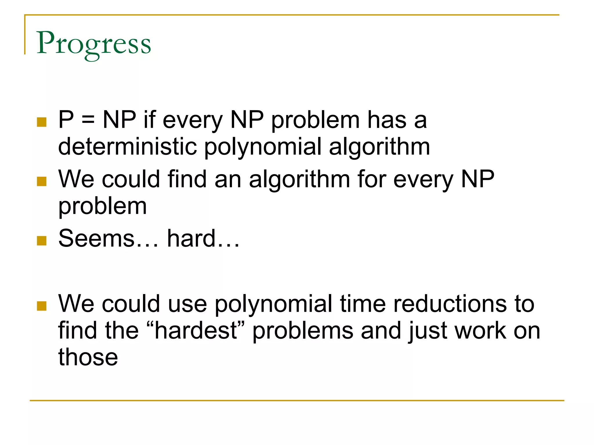Progress
 P = NP if every NP problem has a
deterministic polynomial algorithm
 We could find an algorithm for every NP
problem
 Seems… hard…
 We could use polynomial time reductions to
find the “hardest” problems and just work on
those
 