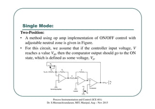 Single Mode:
Process Instrumentation and Control (ICE 401)
Dr. S.Meenatchisundaram, MIT, Manipal, Aug – Nov 2015
Two-Position:
• A method using op amp implementation of ON/OFF control with
adjustable neutral zone is given in Figure.
• For this circuit, we assume that if the controller input voltage, V
reaches a value VH, then the comparator output should go to the ON
state, which is defined as some voltage, V0.
 