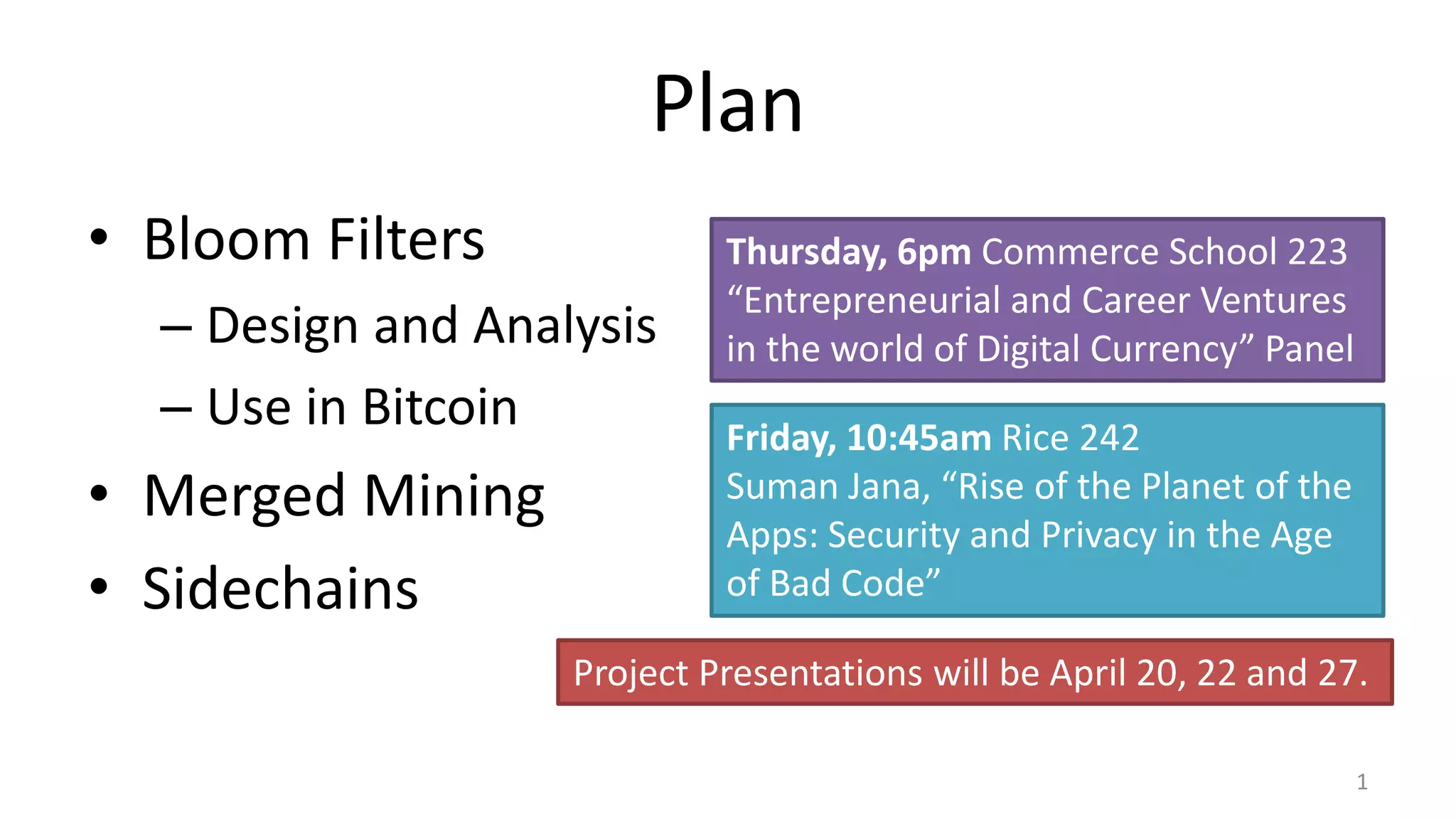 Plan
• Bloom Filters
– Design and Analysis
– Use in Bitcoin
• Merged Mining
• Sidechains
1
Thursday, 6pm Commerce School 223
“Entrepreneurial and Career Ventures
in the world of Digital Currency” Panel
Friday, 10:45am Rice 242
Suman Jana, “Rise of the Planet of the
Apps: Security and Privacy in the Age
of Bad Code”
Project Presentations will be April 20, 22 and 27.
 