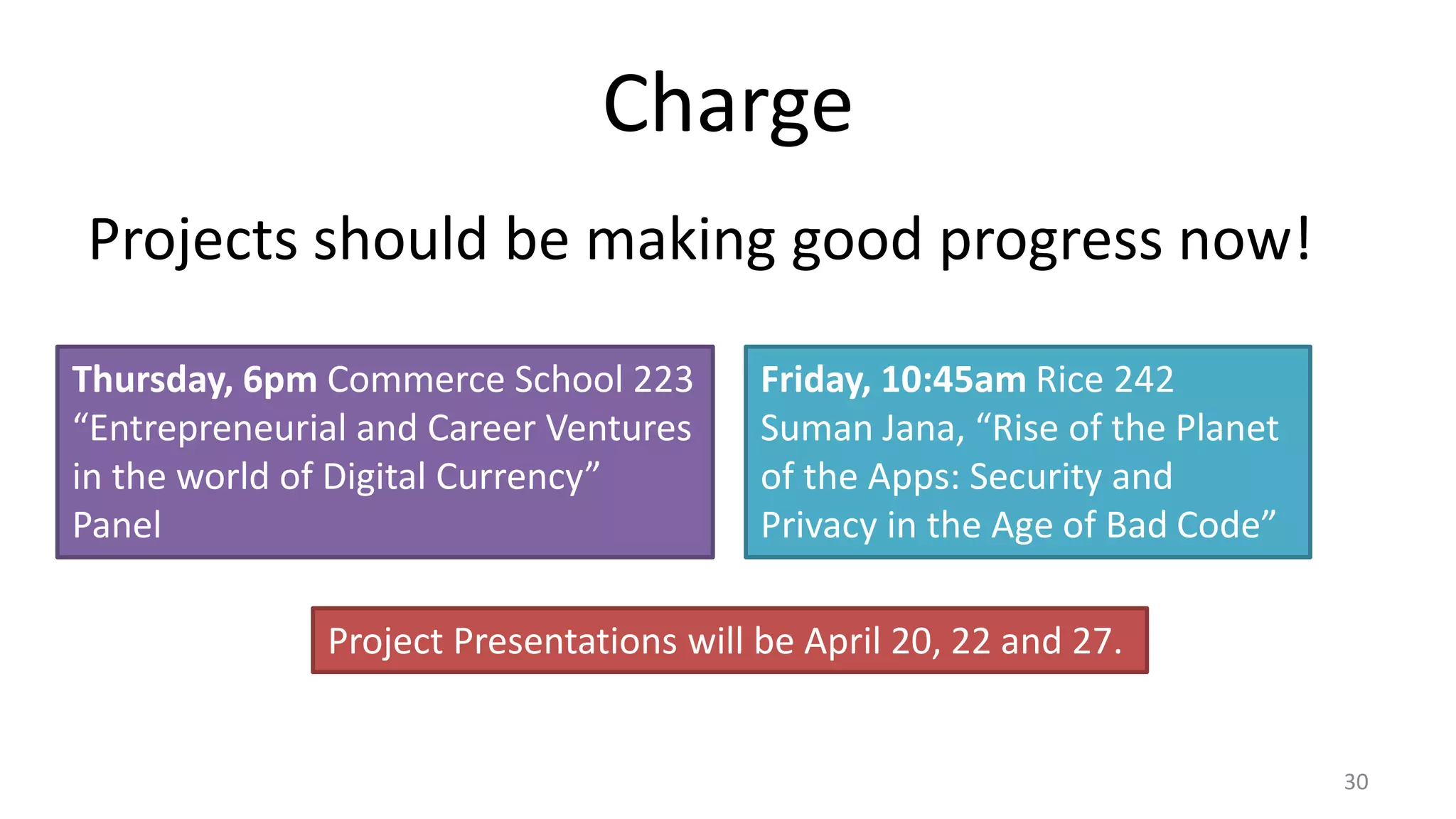 Charge
Projects should be making good progress now!
30
Thursday, 6pm Commerce School 223
“Entrepreneurial and Career Ventures
in the world of Digital Currency”
Panel
Friday, 10:45am Rice 242
Suman Jana, “Rise of the Planet
of the Apps: Security and
Privacy in the Age of Bad Code”
Project Presentations will be April 20, 22 and 27.
 