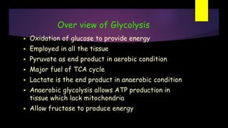 Over view of Glycolysis
 Oxidation of glucose to provide energy
 Employed in all the tissue
 Pyruvate as end product in aerobic condition
 Major fuel of TCA cycle
 Lactate is the end product in anaerobic condition
 Anaerobic glycolysis allows ATP production in
tissue which lack mitochondria
 Allow fructose to produce energy
 