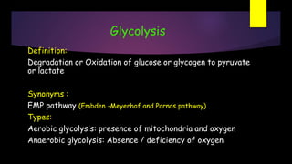 Glycolysis
Definition:
Degradation or Oxidation of glucose or glycogen to pyruvate
or lactate
Synonyms :
EMP pathway (Embden -Meyerhof and Parnas pathway)
Types:
Aerobic glycolysis: presence of mitochondria and oxygen
Anaerobic glycolysis: Absence / deficiency of oxygen
 