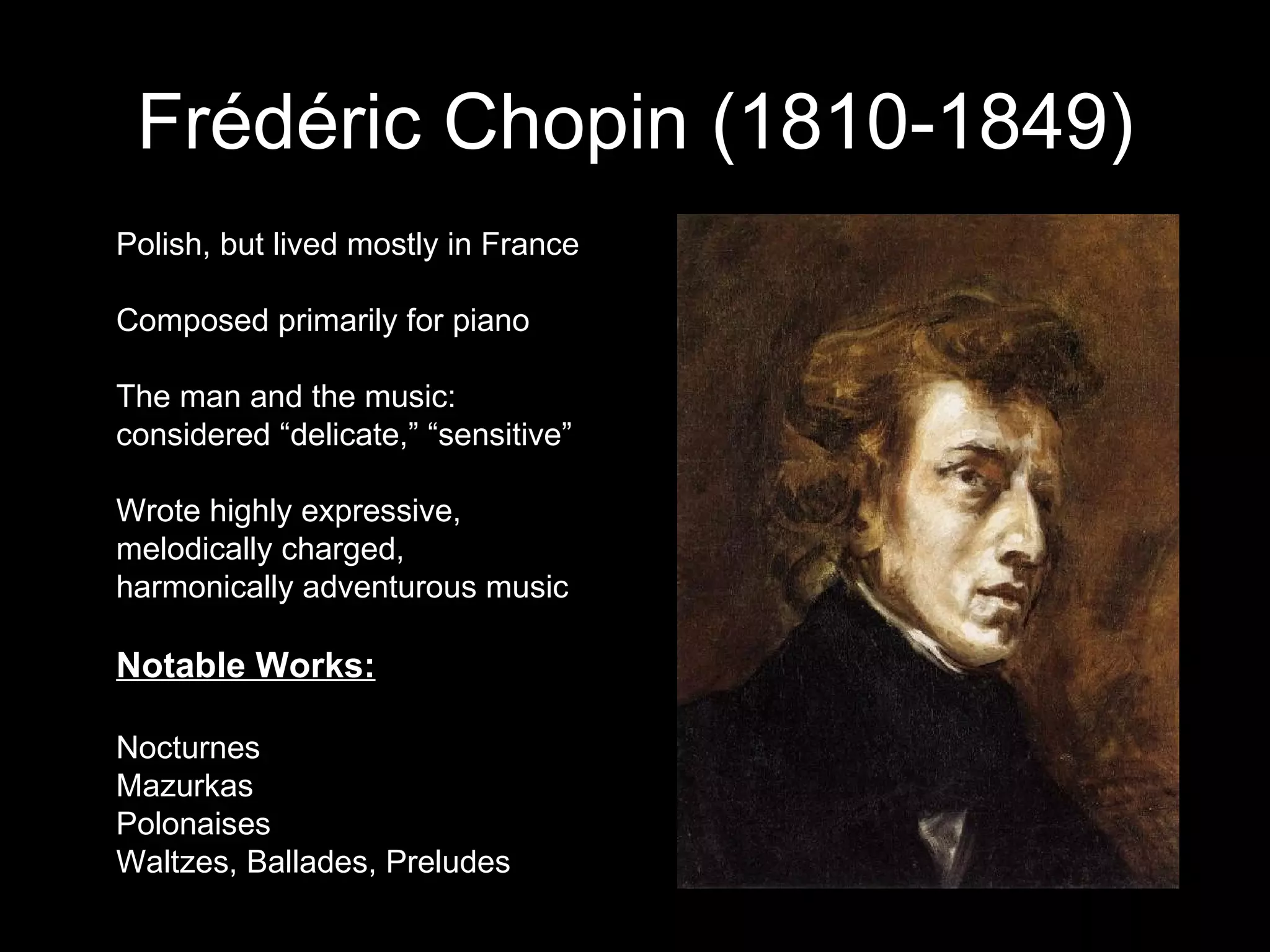 Frédéric Chopin (1810-1849) Polish, but lived mostly in France Composed primarily for piano The man and the music: considered “delicate,” “sensitive” Wrote highly expressive, melodically charged, harmonically adventurous music Notable Works: Nocturnes Mazurkas Polonaises Waltzes, Ballades, Preludes 
