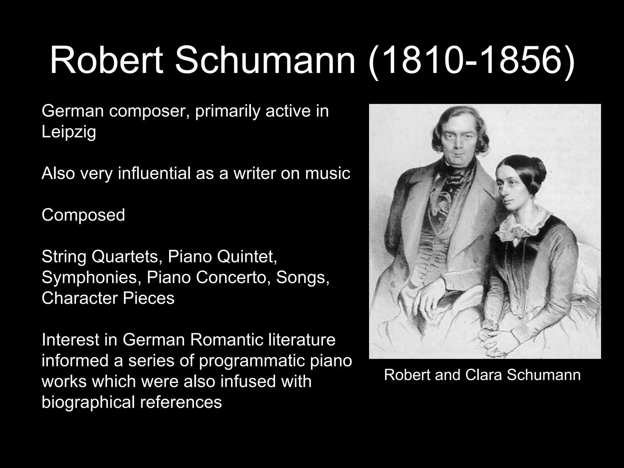 Robert Schumann (1810-1856) German composer, primarily active in Leipzig Also very influential as a writer on music Composed String Quartets, Piano Quintet, Symphonies, Piano Concerto, Songs, Character Pieces Interest in German Romantic literature informed a series of programmatic piano works which were also infused with biographical references Robert and Clara Schumann 