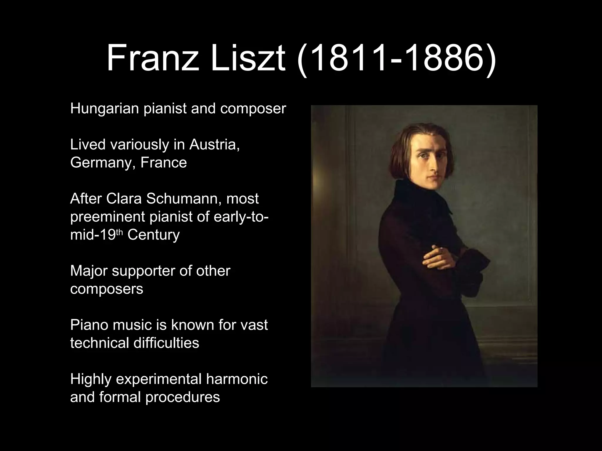 Franz Liszt (1811-1886) Hungarian pianist and composer Lived variously in Austria, Germany, France After Clara Schumann, most preeminent pianist of early-to-mid-19 th  Century Major supporter of other composers Piano music is known for vast technical difficulties Highly experimental harmonic and formal procedures  