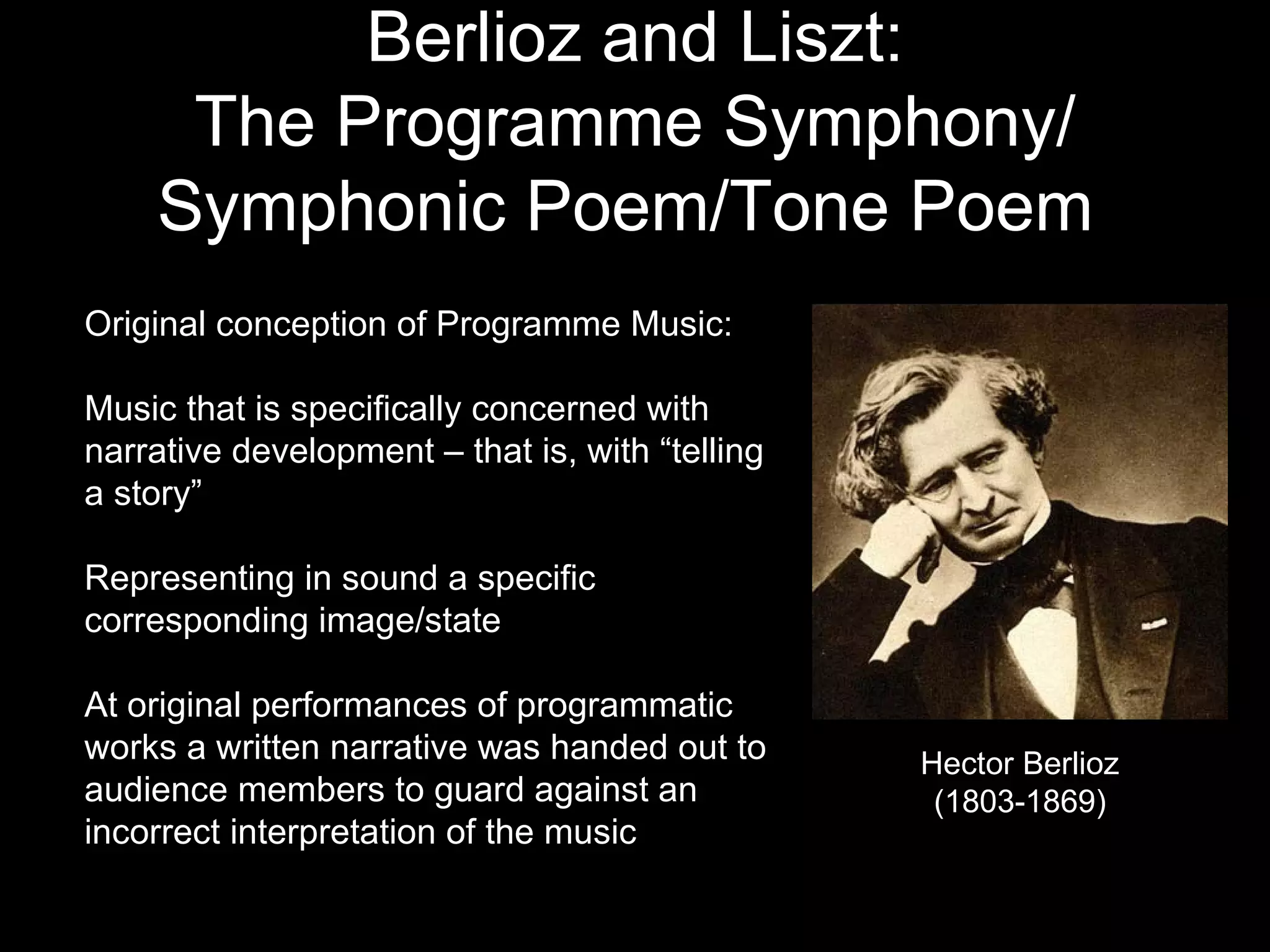Berlioz and Liszt: The Programme Symphony/ Symphonic Poem/Tone Poem   Original conception of Programme Music: Music that is specifically concerned with narrative development – that is, with “telling a story” Representing in sound a specific corresponding image/state At original performances of programmatic works a written narrative was handed out to audience members to guard against an incorrect interpretation of the music Hector Berlioz (1803-1869) 