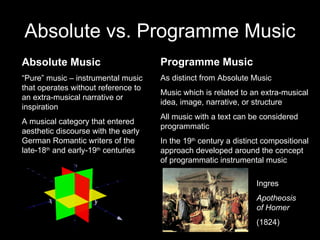 Absolute vs. Programme Music Absolute Music “ Pure” music – instrumental music that operates without reference to an extra-musical narrative or inspiration A musical category that entered aesthetic discourse with the early German Romantic writers of the late-18 th  and early-19 th  centuries Programme Music As distinct from Absolute Music Music which is related to an extra-musical idea, image, narrative, or structure All music with a text can be considered programmatic In the 19 th  century a distinct compositional approach developed around the concept of programmatic instrumental music Ingres Apotheosis of Homer (1824) 