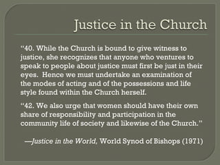 “ 40. While the Church is bound to give witness to justice, she recognizes that anyone who ventures to speak to people about justice must first be just in their eyes.  Hence we must undertake an examination of the modes of acting and of the possessions and life style found within the Church herself. “ 42. We also urge that women should have their own share of responsibility and participation in the community life of society and likewise of the Church.” — Justice in the World,  World Synod of Bishops (1971) 
