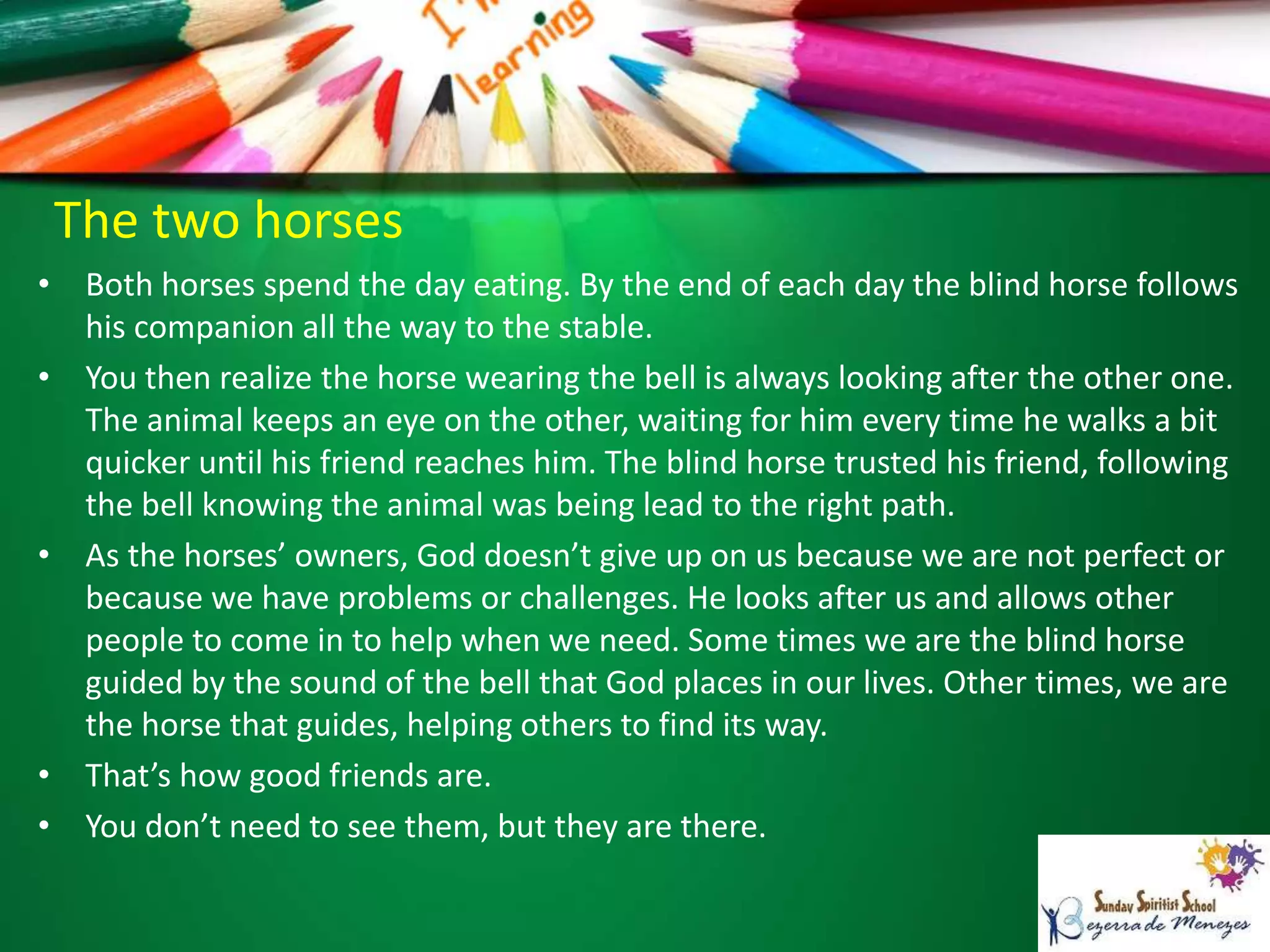 The two horses
• Both horses spend the day eating. By the end of each day the blind horse follows
his companion all the way to the stable.
• You then realize the horse wearing the bell is always looking after the other one.
The animal keeps an eye on the other, waiting for him every time he walks a bit
quicker until his friend reaches him. The blind horse trusted his friend, following
the bell knowing the animal was being lead to the right path.
• As the horses’ owners, God doesn’t give up on us because we are not perfect or
because we have problems or challenges. He looks after us and allows other
people to come in to help when we need. Some times we are the blind horse
guided by the sound of the bell that God places in our lives. Other times, we are
the horse that guides, helping others to find its way.
• That’s how good friends are.
• You don’t need to see them, but they are there.
 