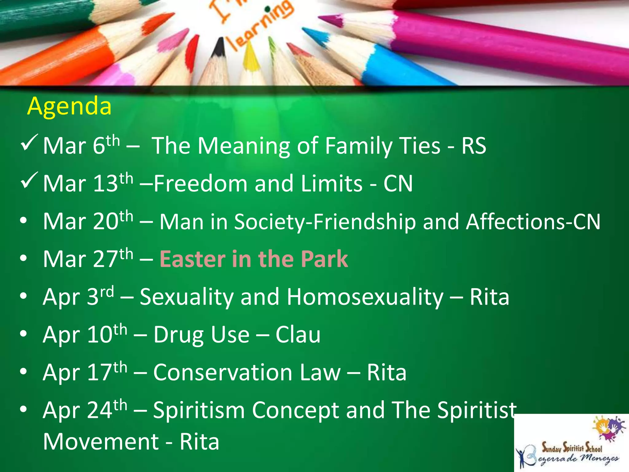Agenda
Mar 6th – The Meaning of Family Ties - RS
Mar 13th –Freedom and Limits - CN
• Mar 20th – Man in Society-Friendship and Affections-CN
• Mar 27th – Easter in the Park
• Apr 3rd – Sexuality and Homosexuality – Rita
• Apr 10th – Drug Use – Clau
• Apr 17th – Conservation Law – Rita
• Apr 24th – Spiritism Concept and The Spiritist
Movement - Rita
 