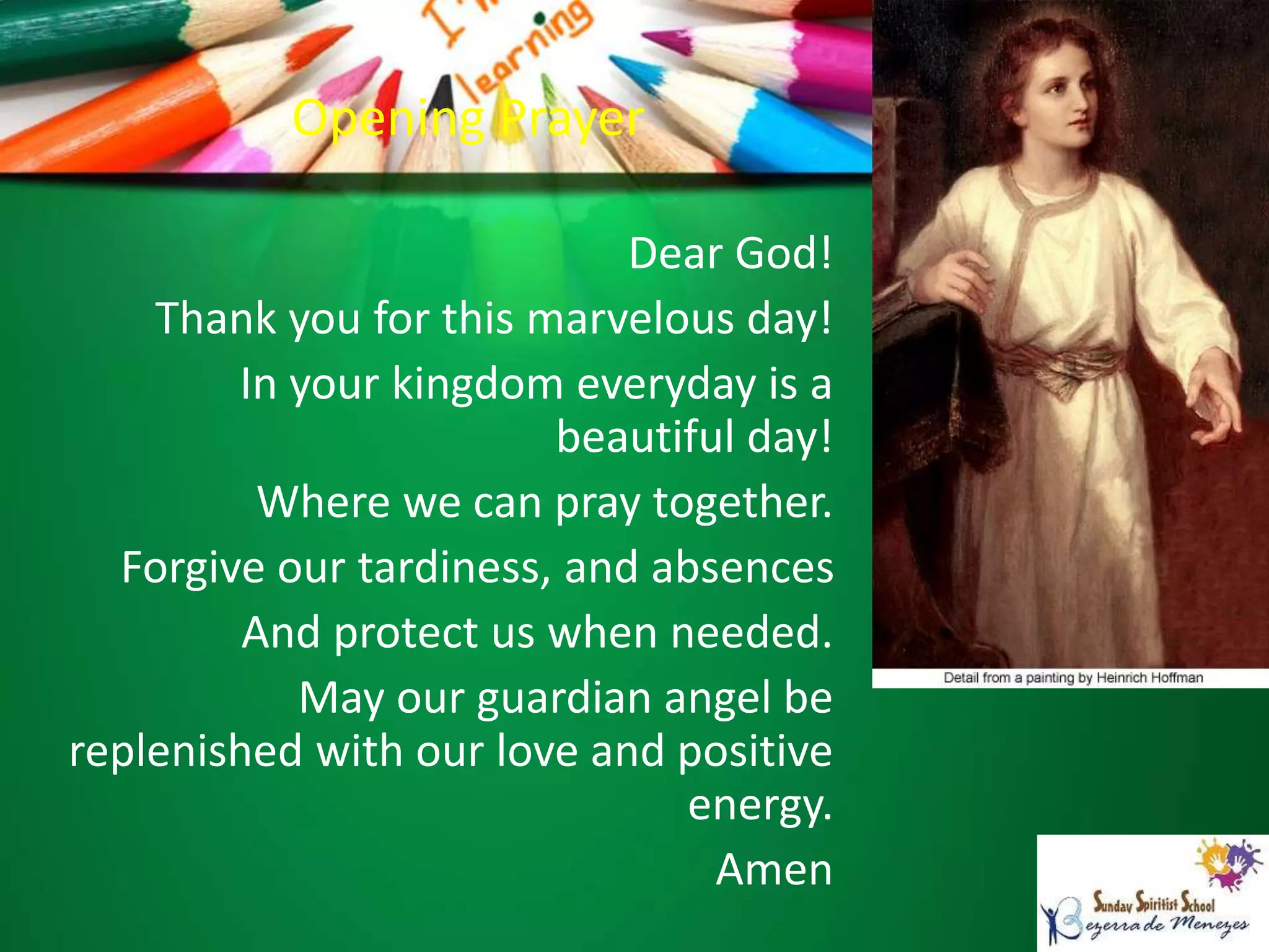 Opening Prayer
Dear God!
Thank you for this marvelous day!
In your kingdom everyday is a
beautiful day!
Where we can pray together.
Forgive our tardiness, and absences
And protect us when needed.
May our guardian angel be
replenished with our love and positive
energy.
Amen
 