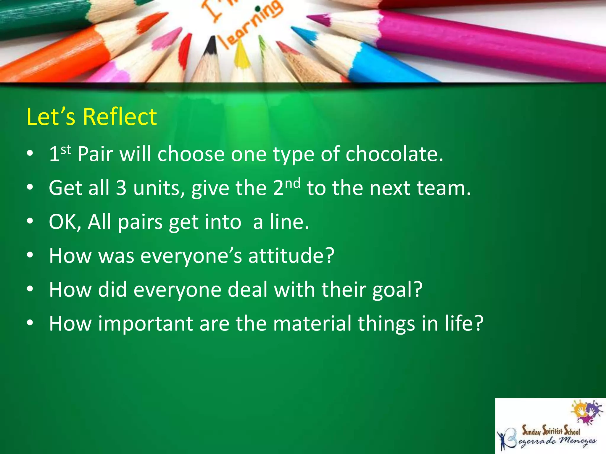 Let’s Reflect
• 1st Pair will choose one type of chocolate.
• Get all 3 units, give the 2nd to the next team.
• OK, All pairs get into a line.
• How was everyone’s attitude?
• How did everyone deal with their goal?
• How important are the material things in life?
 