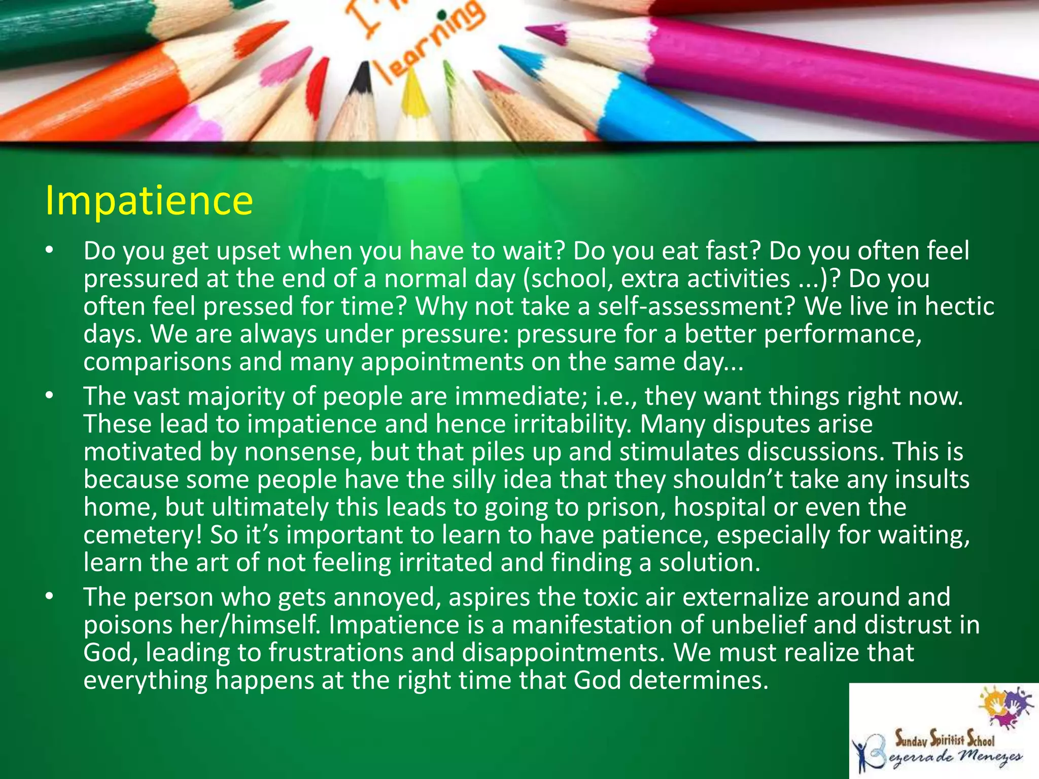 Impatience
• Do you get upset when you have to wait? Do you eat fast? Do you often feel
pressured at the end of a normal day (school, extra activities ...)? Do you
often feel pressed for time? Why not take a self-assessment? We live in hectic
days. We are always under pressure: pressure for a better performance,
comparisons and many appointments on the same day...
• The vast majority of people are immediate; i.e., they want things right now.
These lead to impatience and hence irritability. Many disputes arise
motivated by nonsense, but that piles up and stimulates discussions. This is
because some people have the silly idea that they shouldn’t take any insults
home, but ultimately this leads to going to prison, hospital or even the
cemetery! So it’s important to learn to have patience, especially for waiting,
learn the art of not feeling irritated and finding a solution.
• The person who gets annoyed, aspires the toxic air externalize around and
poisons her/himself. Impatience is a manifestation of unbelief and distrust in
God, leading to frustrations and disappointments. We must realize that
everything happens at the right time that God determines.
 