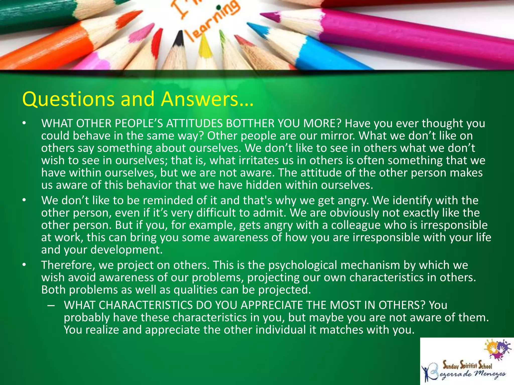 Questions and Answers…
• WHAT OTHER PEOPLE’S ATTITUDES BOTTHER YOU MORE? Have you ever thought you
could behave in the same way? Other people are our mirror. What we don’t like on
others say something about ourselves. We don’t like to see in others what we don’t
wish to see in ourselves; that is, what irritates us in others is often something that we
have within ourselves, but we are not aware. The attitude of the other person makes
us aware of this behavior that we have hidden within ourselves.
• We don’t like to be reminded of it and that's why we get angry. We identify with the
other person, even if it’s very difficult to admit. We are obviously not exactly like the
other person. But if you, for example, gets angry with a colleague who is irresponsible
at work, this can bring you some awareness of how you are irresponsible with your life
and your development.
• Therefore, we project on others. This is the psychological mechanism by which we
wish avoid awareness of our problems, projecting our own characteristics in others.
Both problems as well as qualities can be projected.
– WHAT CHARACTERISTICS DO YOU APPRECIATE THE MOST IN OTHERS? You
probably have these characteristics in you, but maybe you are not aware of them.
You realize and appreciate the other individual it matches with you.
 