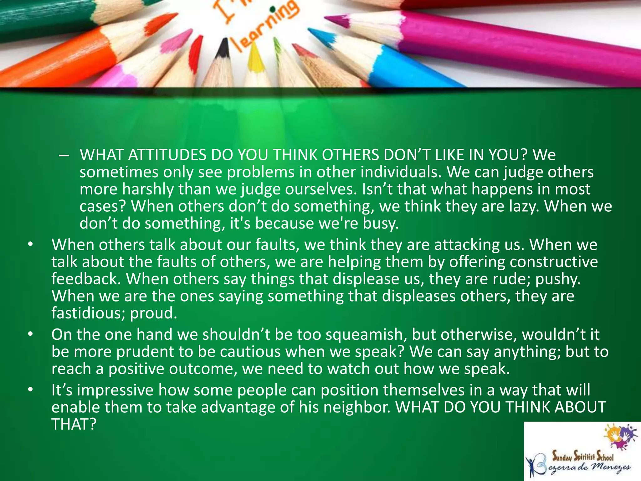 – WHAT ATTITUDES DO YOU THINK OTHERS DON’T LIKE IN YOU? We
sometimes only see problems in other individuals. We can judge others
more harshly than we judge ourselves. Isn’t that what happens in most
cases? When others don’t do something, we think they are lazy. When we
don’t do something, it's because we're busy.
• When others talk about our faults, we think they are attacking us. When we
talk about the faults of others, we are helping them by offering constructive
feedback. When others say things that displease us, they are rude; pushy.
When we are the ones saying something that displeases others, they are
fastidious; proud.
• On the one hand we shouldn’t be too squeamish, but otherwise, wouldn’t it
be more prudent to be cautious when we speak? We can say anything; but to
reach a positive outcome, we need to watch out how we speak.
• It’s impressive how some people can position themselves in a way that will
enable them to take advantage of his neighbor. WHAT DO YOU THINK ABOUT
THAT?
 