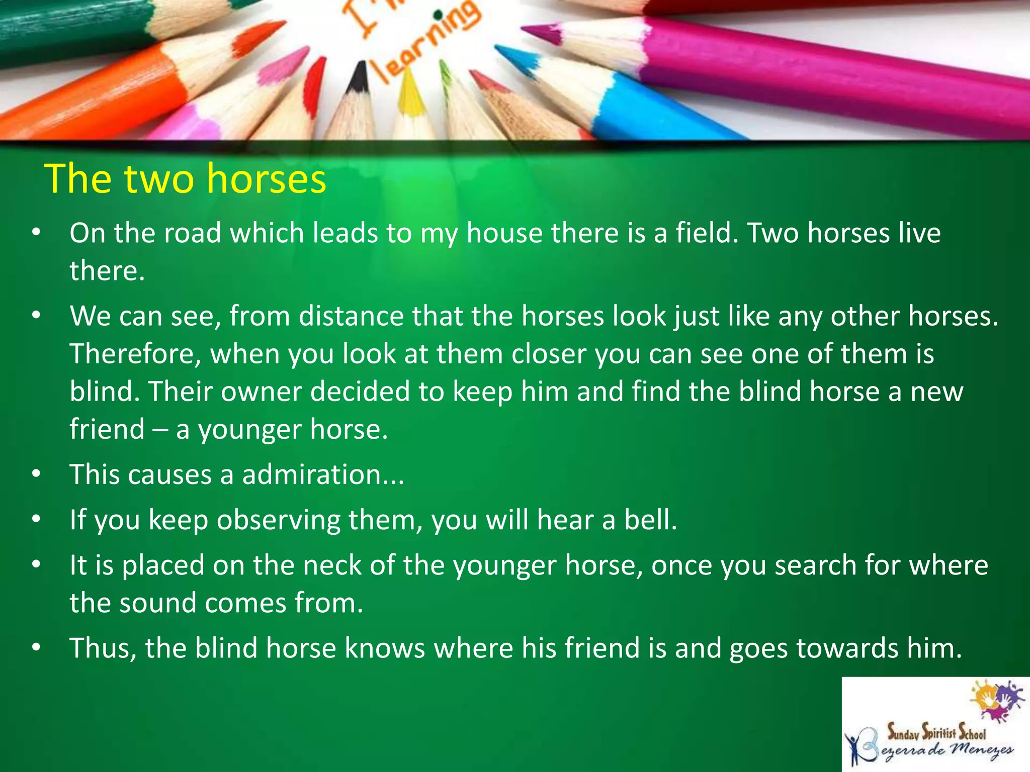 The two horses
• On the road which leads to my house there is a field. Two horses live
there.
• We can see, from distance that the horses look just like any other horses.
Therefore, when you look at them closer you can see one of them is
blind. Their owner decided to keep him and find the blind horse a new
friend – a younger horse.
• This causes a admiration...
• If you keep observing them, you will hear a bell.
• It is placed on the neck of the younger horse, once you search for where
the sound comes from.
• Thus, the blind horse knows where his friend is and goes towards him.
 